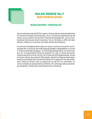 SALUS KEDOS No.7
                       BACTERIOLOGÍA

                MARCADORES TUMORALES


Las concentraciones de hCG en suero y orina se elevan exponencialmente
en el primer trimestre del embarazo, con un tiempo de duplicación de 48
horas, el pico máximo se da a las 10 semanas de gestación. Las concen-
traciones disminuyen entre la semana 10 y la 16 hasta un 20% del valor
del pico máximo y continúan así hasta el final del embarazo.

La hormona biológicamente activa en suero y orina se encuentra acom-
pañada de un conjunto de moléculas disociadas o degradadas con poca
o ninguna actividad biológica. La hCG-fragmentada tiene una única rup-
tura, en la subunidad ß entre los residuos 47 y 48, o menos frecuente-
mente entre el 43 y el 44 o el 44 y 45. El pico de hCG-fragmentada ocurre
al mismo tiempo que el de la hCG intacta, esta forma fragmentada repre-
senta en promedio el 9% de la hCG sérica en el segundo mes del emba-
razo. Hacia el noveno mes la proporción es del 21% en promedio, en
orina se observan proporciones similares. Sin embargo estos porcenta-
jes presentan variaciones importantes entre individuos.




                                                                            27
 