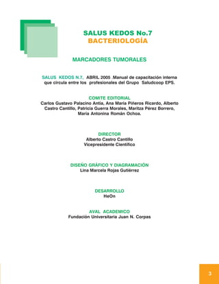 SALUS KEDOS No.7
                     BACTERIOLOGÍA

               MARCADORES TUMORALES


SALUS KEDOS N.7, ABRIL 2005 .Manual de capacitación interna
 que circula entre los profesionales del Grupo Saludcoop EPS.


                        COMITE EDITORIAL
Carlos Gustavo Palacino Antía, Ana María Piñeros Ricardo, Alberto
 Castro Cantillo, Patricia Guerra Morales, Maritza Pérez Borrero,
                  María Antonina Román Ochoa.



                           DIRECTOR
                     Alberto Castro Cantillo
                    Vicepresidente Científico



              DISEÑO GRÁFICO Y DIAGRAMACIÓN
                  Lina Marcela Rojas Gutiérrez



                         DESARROLLO
                            HeOn


                      AVAL ACADEMICO
             Fundación Universitaria Juan N. Corpas




                                                                    3
 