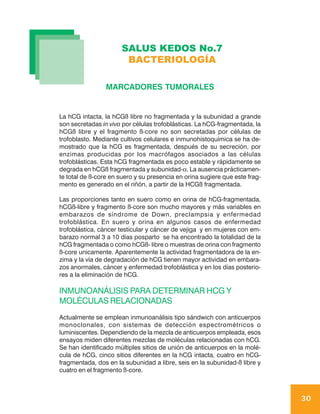 SALUS KEDOS No.7
                       BACTERIOLOGÍA

                 MARCADORES TUMORALES


La hCG intacta, la hCGß libre no fragmentada y la subunidad a grande
son secretadas in vivo por células trofoblásticas. La hCG-fragmentada, la
hCGß libre y el fragmento ß-core no son secretadas por células de
trofoblasto. Mediante cultivos celulares e inmunohistoquímica se ha de-
mostrado que la hCG es fragmentada, después de su secreción, por
enzimas producidas por los macrófagos asociados a las células
trofoblásticas. Esta hCG fragmentada es poco estable y rápidamente se
degrada en hCGß fragmentada y subunidad-α. La ausencia prácticamen-
te total de ß-core en suero y su presencia en orina sugiere que este frag-
mento es generado en el riñón, a partir de la HCGß fragmentada.

Las proporciones tanto en suero como en orina de hCG-fragmentada,
hCGß-libre y fragmento ß-core son mucho mayores y más variables en
embarazos de síndrome de Down, preclampsia y enfermedad
trofoblástica. En suero y orina en algunos casos de enfermedad
trofoblástica, cáncer testicular y cáncer de vejiga y en mujeres con em-
barazo normal 3 a 10 días posparto se ha encontrado la totalidad de la
hCG fragmentada o como hCGß- libre o muestras de orina con fragmento
ß-core unicamente. Aparentemente la actividad fragmentadora de la en-
zima y la vía de degradación de hCG tienen mayor actividad en embara-
zos anormales, cáncer y enfermedad trofoblástica y en los días posterio-
res a la eliminación de hCG.

INMUNOANÁLISIS PARA DETERMINAR HCG Y
MOLÉCULAS RELACIONADAS
Actualmente se emplean inmunoanálisis tipo sándwich con anticuerpos
monoclonales, con sistemas de detección espectrométricos o
luminiscentes. Dependiendo de la mezcla de anticuerpos empleada, esos
ensayos miden diferentes mezclas de moléculas relacionadas con hCG.
Se han identificado múltiples sitios de unión de anticuerpos en la molé-
cula de hCG, cinco sitios diferentes en la hCG intacta, cuatro en hCG-
fragmentada, dos en la subunidad a libre, seis en la subunidad-ß libre y
cuatro en el fragmento ß-core.



                                                                             30
 