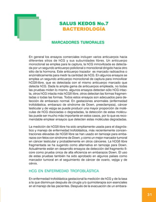 SALUS KEDOS No.7
                       BACTERIOLOGÍA

                MARCADORES TUMORALES


En general los ensayos comerciales incluyen varios anticuerpos hacia
diferentes sitios de hCG y sus subunidades libres. Un anticuerpo
monoclonal se emplea para la captura, la hCG inmovilizada es detecta-
da por un segundo anticuerpo policlonal o monoclonal dirigido hacia otro
sitio de la hormona. Este anticuerpo trazador es marcado radioactiva o
enzimáticamente para medir la cantidad de hCG. En algunos ensayos se
emplea un segundo anticuerpo monoclonal de captura para inmovilizar
hCGß-libre, que es detectada con el mismo anticuerpo marcado que
detecta hCG. Dada la amplia gama de anticuerpos empleada, no todas
las pruebas miden lo mismo, algunos ensayos detectan sólo hCG intac-
ta, otros hCG intacta más hCGß libre, otros detectan las formas fragmen-
tadas o todas las formas. Todos estos ensayos son adecuados para de-
tección de embarazo normal. En gestaciones anormales (enfermedad
trofoblástica, embarazo de síndrome de Down, preeclampsia), cáncer
testicular y de vejiga se puede producir una mayor proporción de molé-
culas de hCG disociadas o degradadas, la detección de estas molécu-
las puede ser mucho más importante en estos casos, por lo que es reco-
mendable emplear ensayos que detecten estas moléculas degradadas.

La medición de hCGß libre ha sido ampliamente usada para el diagnós-
tico y manejo de enfermedad trofoblástica, más recientemente concen-
traciones elevadas de hCGß libre se han usado en tamizaje para emba-
razos con fetos con síndrome de Down, y como un mejor marcador tumoral
en cáncer testicular y probablemente en otros cánceres. La hCGß libre
fragmentada se ha sugerido como alternativa en tamizaje para Down.
Actualmente están en desarrollo ensayos de detección del fragmento ß-
core como prueba única de alta eficiencia en embarazos Down. El uso
de estas pruebas también ha sido aprobado en algunos países como
marcador tumoral en el seguimiento de cáncer de ovario, vejiga y de
cérvix.

HCG EN ENFERMEDAD TROFOBLÁSTICA

En enfermedad trofoblástica gestacional la medición de hCG y de la tasa
a la que disminuye después de cirugía y/o quimioterapia son esenciales
en el manejo de las pacientes. Después de la evacuación de un embara-

                                                                           31
 