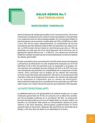 SALUS KEDOS No.7
                        BACTERIOLOGÍA

                 MARCADORES TUMORALES


seminomatosos de células germinales como coriocarcinoma, carcinoma
embrionario y teratocarcinoma. Estos tumores se localizan en las gónadas
y en ocasiones raras en sitios extragonadales. En tumores germinales no
seminomatosos se encuentran niveles altos de hCG y hCGß libre en 60%
y 40 a 70% de los casos respectivamente. La combinación de los tres
marcadores permite detectar hasta el 90% de pacientes con estos tumo-
res. La hCG reviste menos interés en seminomas pues sólo un 16% de
pacientes con este tipo de tumor tiene elevación de la hormona, por lo
general los valores séricos son < a 200 IU/L. Los valores por encima de
5.000 IU/L señalan la presencia de tumores testiculares no seminomatosos
de células germinales.

El valor pronóstico de la concentración de hCG antes de la quimioterapia
y del tiempo de eliminación ha sido ampliamente evaluado con el fin de
identificar el 20 a 30% de pacientes que no responden a la terapia. Va-
rios estudios han señalado que las cinéticas de hCG y de AFP son bue-
nos indicadores de pacientes con probabilidad de no responder al trata-
miento, otros concluyen que el análisis de los valores del marcador
tumoral no permite hacer esta predicción. De hecho, la concentración del
marcador antes de la terapia parece predecir de manera más adecuada
la no respuesta al tratamiento que su tiempo de eliminación.
Adicionalmente después de la orquidectomía los pacientes con AFP ele-
vado recaen con mayor frecuencia que los que presentan hCG elevada.

ALFAFETOPROTEINA (AFP)
La alfafetoproteína es una glicoproteína de cadena simple con un peso
molecular aproximado de 70 kD, en conjunto con la albúmina constitu-
yen las principales proteínas en la circulación del feto. La producción
primaria de esta proteína ocurre en el hígado fetal y en el saco vitelino, se
secreta a la circulación fetal donde su concentración alcanza el punto
máximo a las trece semanas, disminuyendo posteriormente en forma
gradual hasta el nacimiento. Después del nacimiento es eliminada de la
sangre, a los dos años de edad no es detectada en el suero.




                                                                                33
 