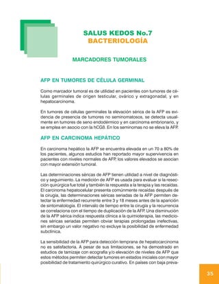 SALUS KEDOS No.7
                        BACTERIOLOGÍA

                 MARCADORES TUMORALES


AFP EN TUMORES DE CÉLULA GERMINAL

Como marcador tumoral es de utilidad en pacientes con tumores de cé-
lulas germinales de origen testicular, ovárico y extragonadal, y en
hepatocarcinoma.

En tumores de células germinales la elevación sérica de la AFP es evi-
dencia de presencia de tumores no seminomatosos, se detecta usual-
mente en tumores de seno endodérmico y en carcinoma embrionario, y
se emplea en asocio con la hCGß. En los seminomas no se eleva la AFP .

AFP EN CARCINOMA HEPÁTICO

En carcinoma hepático la AFP se encuentra elevada en un 70 a 80% de
los pacientes, algunos estudios han reportado mayor supervivencia en
pacientes con niveles normales de AFP los valores elevados se asocian
                                      ,
con mayor extensión tumoral.

Las determinaciones séricas de AFP tienen utilidad a nivel de diagnósti-
co y seguimiento. La medición de AFP es usada para evaluar si la resec-
ción quirúrgica fue total y también la respuesta a la terapia y las recaídas.
El carcinoma hepatocelular presenta comúnmente recaídas después de
la cirugía, las determinaciones séricas seriadas de la AFP permiten de-
tectar la enfermedad recurrente entre 3 y 18 meses antes de la aparición
de sintomatología. El intervalo de tiempo entre la cirugía y la recurrencia
se correlaciona con el tiempo de duplicación de la AFP Una disminución
                                                          .
de la AFP sérica indica respuesta clínica a la quimioterapia, las medicio-
nes séricas seriadas permiten obviar terapias prolongadas inefectivas,
sin embargo un valor negativo no excluye la posibilidad de enfermedad
subclínica.

La sensibilidad de la AFP para detección temprana de hepatocarcinoma
no es satisfactoria. A pesar de sus limitaciones, se ha demostrado en
estudios de tamizaje con ecografía y/o elevación de niveles de AFP que
estos métodos permiten detectar tumores en estados iniciales con mayor
posibilidad de tratamiento quirúrgico curativo. En países con baja preva-

                                                                                35
 