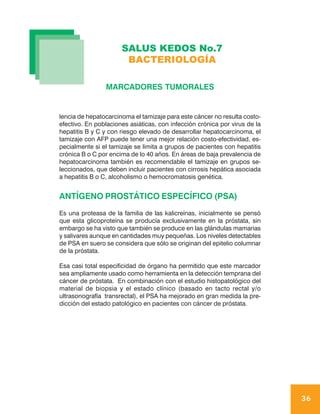 SALUS KEDOS No.7
                       BACTERIOLOGÍA

                MARCADORES TUMORALES


lencia de hepatocarcinoma el tamizaje para este cáncer no resulta costo-
efectivo. En poblaciones asiáticas, con infección crónica por virus de la
hepatitis B y C y con riesgo elevado de desarrollar hepatocarcinoma, el
tamizaje con AFP puede tener una mejor relación costo-efectividad, es-
pecialmente si el tamizaje se limita a grupos de pacientes con hepatitis
crónica B o C por encima de lo 40 años. En áreas de baja prevalencia de
hepatocarcinoma también es recomendable el tamizaje en grupos se-
leccionados, que deben incluir pacientes con cirrosis hepática asociada
a hepatitis B o C, alcoholismo o hemocromatosis genética.


ANTÍGENO PROSTÁTICO ESPECÍFICO (PSA)
Es una proteasa de la familia de las kalicreínas, inicialmente se pensó
que esta glicoproteína se producía exclusivamente en la próstata, sin
embargo se ha visto que también se produce en las glándulas mamarias
y salivares aunque en cantidades muy pequeñas. Los niveles detectables
de PSA en suero se considera que sólo se originan del epitelio columnar
de la próstata.

Esa casi total especificidad de órgano ha permitido que este marcador
sea ampliamente usado como herramienta en la detección temprana del
cáncer de próstata. En combinación con el estudio histopatológico del
material de biopsia y el estado clínico (basado en tacto rectal y/o
ultrasonografía transrectal), el PSA ha mejorado en gran medida la pre-
dicción del estado patológico en pacientes con cáncer de próstata.




                                                                            36
 