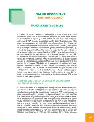 SALUS KEDOS No.7
                        BACTERIOLOGÍA

                 MARCADORES TUMORALES


El cuarto mecanismo regulador, reportado a principios de los 90, es la
interacción entre PSA e inhibidores de proteasa, muchos de los cuales
se producen en el hígado y se encuentran en gran exceso en compara-
ción con el PSA liberado extracelularmente. Las interacciones de PSA
con dos clases diferentes de inhibidores revisten interés. La primera cla-
se son los inhibidores de proteasas de serina, en los que la α1- antitripsina
es el arquetipo, esta clase también incluye la α1-antiquimiotripsina (ACT),
el inhibidor de proteína C y antitrombina. La segunda clase de inhibidores
de proteasa incluye α2 -macroglobulina (AMG) y la proteina análoga de
embarazo que ha demostrado alta capacidad de interacción con PSA.
La formación in vitro de complejos AMG-PSA es 20 veces más rápida
que la de complejos ACT-PSA. AMG encapsula el PSA, lo que dificulta el
acceso a epitopes antigénicas de PSA para medir adecuadamente los
niveles del complejo PSA-AMG, sin embargo se ha podido demostrar
que los niveles de PSA-AMG in vivo pueden permanecen bajos, cerca-
nos o por debajo de los límites de detección en sangre, al menos en
estados clínicos de cáncer de próstata localizado. Esto puede darse pro-
bablemente por mecanismos efectivos de eliminación, a pesar del he-
cho que esta puede ser una vía importante de eliminación de PSA activo
de los fluidos extracelulares.

FACTORES QUE AFECTAN LA EXPRESIÓN DEL ANTÍGENO
 ESPECÍFICO DE PRÓSTATA

La expresión de PSA es dependiente principalmente de la activación li-
gando dependiente o independiente del receptor de andrógenos y la
señalización posterior. La elevación de niveles de PSA extracelulares es
debida generalmente a deterioro en la relación entre expresión de PSA
y el sistema ductal glandular, que debe proteger el ambiente extracelular
de la exposición a la acción de PSA y de proteasas relacionadas como
hK2 y de mantener los niveles extracelulares de PSA en una concentra-
ción menor a 0,1 nmol/L (107 veces menor que la intraductal que es me-
nor a 1 mmol/L). Además, los niveles extracelulares de cada forma de
PSA y de hK2 son también dependientes de la vías metabólicas y de los
mecanismos de eliminación: El PSA libre es eliminado de la sangre por
filtración glomerular en el riñón, su vida media es de 12 horas, un daño


                                                                                39
 