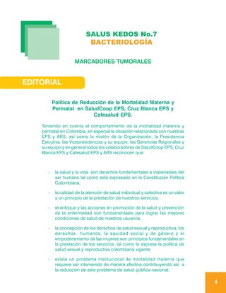 SALUS KEDOS No.7
                             BACTERIOLOGÍA

                      MARCADORES TUMORALES


EDITORIAL

           Política de Reducción de la Mortalidad Materna y
           Perinatal en SaludCoop EPS, Cruz Blanca EPS y
                           Cafesalud EPS.

    Teniendo en cuenta el comportamiento de la mortalidad materna y
    perinatal en Colombia, en especial la situación relacionada con nuestras
    EPS y ARS, así como la misión de la Organización; la Presidencia
    Ejecutiva, las Vicepresidencias y su equipo, las Gerencias Regionales y
    su equipo y en general todos los colaboradores de SaludCoop EPS, Cruz
    Blanca EPS y Cafesalud EPS y ARS reconocen que:



       -    la salud y la vida son derechos fundamentales e inalienables del
            ser humano tal como está expresado en la Constitución Política
            Colombiana,

       -    la calidad de la atención de salud individual y colectiva es un valor
            y un principio de la prestación de nuestros servicios,

       -    el enfoque y las acciones en promoción de la salud y prevención
            de la enfermedad son fundamentales para lograr las mejores
            condiciones de salud de nuestros usuarios,

       -    la concepción de los derechos de salud sexual y reproductiva, los
            derechos humanos, la equidad social y de género y el
            empoderamiento de las mujeres son principios fundamentales en
            la prestación de los servicios, tal como lo expresa la política de
            salud sexual y reproductiva colombiana vigente,

       -    existe un problema institucional de mortalidad materna que
            requiere ser intervenido de manera efectiva contribuyendo así a
            la reducción de este problema de salud pública nacional.

                                                                                    4
 