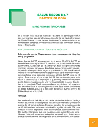 SALUS KEDOS No.7
                        BACTERIOLOGÍA

                 MARCADORES TUMORALES


en la función renal eleva los niveles de PSA libre, los complejos de PSA
son muy grandes para ser eliminados por esta vía. La vía de eliminación
de PSA-ACT no se conoce, la tasa de eliminación es bastante lenta, en
hombres con cáncer de próstata localizado la tasa de eliminación es muy
lenta < 1ng/mL día.

PSA COMO MARCADOR EN CÁNCER DE PRÓSTATA

Diferentes formas de PSA en sangre como marcadores de diagnós-
tico y progresión

Varias formas de PSA se encuentran en el suero, 65 a 95% de PSA se
encuentra en complejos con ACT, mientras que 5 a 40% de PSA se en-
cuentra libre. La relación de PSA libre/PSA total es significativamente
menor en hombres con cáncer de próstata que en hombres con hipertro-
fia prostática benigna. Se ha sugerido que la relación PSA libre/PSA total
mejora la sensibilidad sin alterar la especificidad de la detección de cán-
cer de próstata entre pacientes con niveles séricos de PSA entre 4 y 10
ng/mL. Sin embargo, el porcentaje de PSA libre es alterado por el tacto
rectal, la cistoscopia, y la biopsia por lo que no hay un consenso sobre el
punto de corte más adecuado. Una vez diagnosticado el cáncer de prós-
tata el porcentaje de PSA libre no es útil en el seguimiento de los pacien-
tes. De manera que el porcentaje de PSA libre debe usarse únicamente
en casos dudosos, previo a la detección del cáncer, cuando el nivel de
PSA está entre 4 y 10 ng/mL.

Tamizaje

Los niveles séricos de PSA y el tacto rectal son las herramientas de diag-
nóstico de primera línea aceptados para efectuar el tamizaje y detección
precoz del cáncer de próstata. En varios estudios de tamizaje con más
de 19.800 hombres se ha demostrado el innegable valor del PSA para
detectar el cáncer de próstata en un estado precoz, potencialmente cura-
ble. Existe evidencia de que este marcador no es suficientemente sensi-
ble para detectar los cánceres indolentes, sin significado clínico descu-
biertos incidentalmente en autopsias o en la prostatectomía. Los cánce-

                                                                              40
 