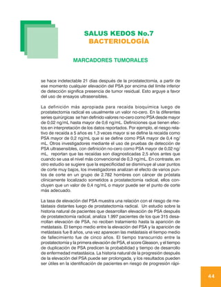 SALUS KEDOS No.7
                        BACTERIOLOGÍA

                 MARCADORES TUMORALES


se hace indetectable 21 días después de la prostatectomía, a partir de
ese momento cualquier elevación del PSA por encima del límite inferior
de detección significa presencia de tumor residual. Esto arguye a favor
del uso de ensayos ultrasensibles.

La definición más apropiada para recaída bioquímica luego de
prostatectomia radical es usualmente un valor no-cero. En la diferentes
series quirúrgicas se han definido valores no-cero como PSA desde mayor
de 0,02 ng/mL hasta mayor de 0,6 ng/mL. Definiciones que tienen efec-
tos en interpretación de los datos reportados. Por ejemplo, el riesgo rela-
tivo de recaída a 5 años es 1,3 veces mayor si se define la recaída como
PSA mayor de 0,2 ng/mL que si se define como PSA mayor de 0,4 ng/
mL. Otros investigadores mediante el uso de pruebas de detección de
PSA ultrasensibles, con definición no-cero como PSA mayor de 0,02 ng/
mL, reportan que las recaídas son diagnosticadas 2,5 años antes que
cuando se usa el nivel más convencional de 0,3 ng/mL. En contraste, en
otro estudio se sugiere que la especificidad se disminuye al usar puntos
de corte muy bajos, los investigadores analizan el efecto de varios pun-
tos de corte en un grupo de 2.782 hombres con cáncer de próstata
clínicamente localizado sometidos a prostatectomía radical, ellos con-
cluyen que un valor de 0,4 ng/mL o mayor puede ser el punto de corte
más adecuado.

La tasa de elevación del PSA muestra una relación con el riesgo de me-
tástasis distantes luego de prostatectomía radical. Un estudio sobre la
historia natural de pacientes que desarrollan elevación de PSA después
de prostatectomía radical, analiza 1.997 pacientes de los que 315 desa-
rrollan elevación de PSA, no reciben tratamiento hasta la aparición de
metástasis. El tiempo medio entre la elevación del PSA y la aparición de
metástasis fue 8 años, una vez aparecen las metástasis el tiempo medio
de fallecimiento fue de cinco años. El tiempo transcurrido entre la
prostatectomía y la primera elevación de PSA, el score Gleason, y el tiempo
de duplicación de PSA predicen la probabilidad y tiempo de desarrollo
de enfermedad metastásica. La historia natural de la progresión después
de la elevación del PSA puede ser prolongada, y los resultados pueden
ser útiles en la identificación de pacientes en riesgo de progresión rápi-

                                                                              44
 