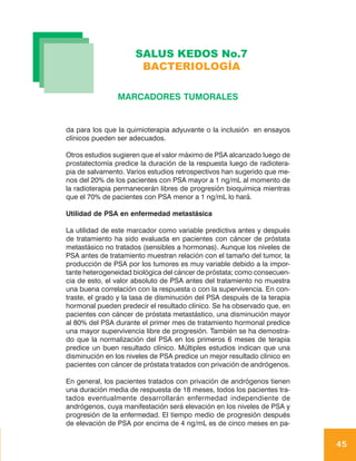 SALUS KEDOS No.7
                       BACTERIOLOGÍA

                MARCADORES TUMORALES


da para los que la quimioterapia adyuvante o la inclusión en ensayos
clínicos pueden ser adecuados.

Otros estudios sugieren que el valor máximo de PSA alcanzado luego de
prostatectomía predice la duración de la respuesta luego de radiotera-
pia de salvamento. Varios estudios retrospectivos han sugerido que me-
nos del 20% de los pacientes con PSA mayor a 1 ng/mL al momento de
la radioterapia permanecerán libres de progresión bioquímica mientras
que el 70% de pacientes con PSA menor a 1 ng/mL lo hará.

Utilidad de PSA en enfermedad metastásica

La utilidad de este marcador como variable predictiva antes y después
de tratamiento ha sido evaluada en pacientes con cáncer de próstata
metastásico no tratados (sensibles a hormonas). Aunque los niveles de
PSA antes de tratamiento muestran relación con el tamaño del tumor, la
producción de PSA por los tumores es muy variable debido a la impor-
tante heterogeneidad biológica del cáncer de próstata; como consecuen-
cia de esto, el valor absoluto de PSA antes del tratamiento no muestra
una buena correlación con la respuesta o con la supervivencia. En con-
traste, el grado y la tasa de disminución del PSA después de la terapia
hormonal pueden predecir el resultado clínico. Se ha observado que, en
pacientes con cáncer de próstata metastástico, una disminución mayor
al 80% del PSA durante el primer mes de tratamiento hormonal predice
una mayor supervivencia libre de progresión. También se ha demostra-
do que la normalización del PSA en los primeros 6 meses de terapia
predice un buen resultado clínico. Múltiples estudios indican que una
disminución en los niveles de PSA predice un mejor resultado clínico en
pacientes con cáncer de próstata tratados con privación de andrógenos.

En general, los pacientes tratados con privación de andrógenos tienen
una duración media de respuesta de 18 meses, todos los pacientes tra-
tados eventualmente desarrollarán enfermedad independiente de
andrógenos, cuya manifestación será elevación en los niveles de PSA y
progresión de la enfermedad. El tiempo medio de progresión después
de elevación de PSA por encima de 4 ng/mL es de cinco meses en pa-


                                                                          45
 