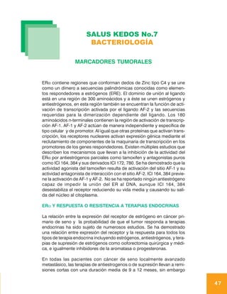 SALUS KEDOS No.7
                        BACTERIOLOGÍA

                 MARCADORES TUMORALES


ERα contiene regiones que conforman dedos de Zinc tipo C4 y se une
como un dímero a secuencias palindrómicas conocidas como elemen-
tos respondedores a estrógenos (ERE). El dominio de unión al ligando
está en una región de 300 aminoácidos y a éste se unen estrógenos y
antiestrógenos, en esta región también se encuentran la función de acti-
vación de transcripción activada por el ligando AF-2 y las secuencias
requeridas para la dimerización dependiente del ligando. Los 180
aminoácidos n-terminales contienen la región de activación de transcrip-
ción AF-1. AF-1 y AF-2 actúan de manera independiente y específica de
tipo celular y de promotor. Al igual que otras proteínas que activan trans-
cripción, los receptores nucleares activan expresión génica mediante el
reclutamiento de componentes de la maquinaria de transcripción en los
promotores de los genes respondedores. Existen múltiples estudios que
describen los mecanismos que llevan a la inhibición de la actividad del
ERα por antiestrógenos parciales como tamoxifen y antagonistas puros
como ICI 164, 384 y sus derivados ICI 172, 780. Se ha demostrado que la
actividad agonista del tamoxifen resulta de activación del sitio AF-1 y su
actividad antagonista de interacción con el sitio AF-2. ICI 164, 384 previe-
ne la activación de AF-1 y AF-2. No se ha reportado ningún antiestrógeno
capaz de impedir la unión del ER al DNA, aunque ICI 164, 384
desestabiliza el receptor reduciendo su vida media y causando su sali-
da del núcleo al citoplasma.

ERα Y RESPUESTA O RESISTENCIA A TERAPIAS ENDOCRINAS

La relación entre la expresión del receptor de estrógeno en cáncer pri-
mario de seno y la probabilidad de que el tumor responda a terapias
endocrinas ha sido sujeto de numerosos estudios. Se ha demostrado
una relación entre expresión del receptor y la respuesta para todos los
tipos de terapia endocrina incluyendo estrógenos, antiestrógenos, y tera-
pias de supresión de estrógenos como ooforectomia quirúrgica y médi-
ca, e igualmente inhibidores de la aromatasa o progesteronas.

En todas las pacientes con cáncer de seno localmente avanzado
metastásico, las terapias de antiestrogenos o de supresión llevan a remi-
siones cortas con una duración media de 9 a 12 meses, sin embargo


                                                                               47
 
