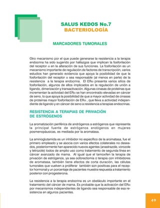 SALUS KEDOS No.7
                       BACTERIOLOGÍA

                 MARCADORES TUMORALES


Otro mecanismo por el que puede generarse la resistencia a la terapia
endocrina ha sido sugerido por hallazgos que implican la fosforilación
del receptor α en la alteración de sus funciones. La fosforilación es un
mecanismo importante de regulación de factores de transcripción, varios
estudios han generado evidencia que apoya la posibilidad de que la
fosforilación del receptor α sea responsable (al menos en parte) de la
resistencia a la terapia endocrina. El ERα presenta varios sitios de
fosforilación, algunos de ellos implicados en la regulación de unión a
ligando, dimerización y transactivación. Algunas cinasas de proteínas que
incrementan la actividad del ERα se han encontrado elevadas en cáncer
de seno, lo que apoya la posibilidad de que a mayor actividad de cinasas
de proteínas mayor fosforilación de ERα , que lleva a actividad indepen-
diente de ligando y en cáncer de seno a resistencia a terapias endocrinas.

RESISTENCIA A TERAPIAS DE PRIVACIÓN
DE ESTRÓGENOS

La aromatización periférica de andrógenos a estrógenos que representa
la principal fuente de estrógenos endógenos en mujeres
posmenopáusicas, es mediada por la aromatasa.

La aminoglutamida es un inhibidor no específico de la aromatasa, fue el
primero empleado y se asocia con varios efectos colaterales no desea-
dos, posteriormente han aparecido nuevos agentes (anastrazole, vorozole
y letrozole) todos de amplio uso como tratamiento de segunda línea en
cáncer avanzado de mama. Al igual que el tamoxifen la terapia de
privación de estrógenos, ya sea ooforectomía o terapia con inhibidores
de aromatasa, también tiene efectos de corta duración, las células
tumorales que vuelven a proliferar también son positivas para el recep-
tor hormonal y un porcentaje de pacientes muestra respuesta a tratamiento
posterior con progesterona.

La resistencia a la terapia endocrina es un obstáculo importante en el
tratamiento del cáncer de mama. Es probable que la activación del ERα
por mecanismos independientes de ligando sea responsable de esa re-
sistencia en algunos pacientes.

                                                                             49
 