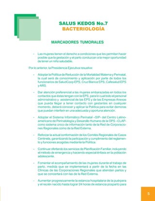 SALUS KEDOS No.7
                         BACTERIOLOGÍA

                 MARCADORES TUMORALES


   -   Las mujeres tienen el derecho a condiciones que les permitan hacer
       posible que la gestación y el parto conduzcan a la mejor oportunidad
       de tener un niño saludable.

Por lo anterior, la Presidencia Ejecutiva resuelve:

   -   Adoptar la Política de Reducción de la Mortalidad Materna y Perinatal,
       la cual será de conocimiento y aplicación por parte de todos los
       funcionarios de SaludCoop EPS, Cruz Blanca EPS, Cafesalud EPS
       y ARS.

   -   Dar atención preferencial a las mujeres embarazadas en todos los
       contactos que éstas tengan con la EPS, para lo cual todo el personal
       administrativo y asistencial de las EPS y de las Empresas Anexas
       que pueda llegar a tener contacto con gestantes en cualquier
       momento, deberá conocer y aplicar la Política para evitar demoras
       que puedan interferir en una adecuada y oportuna atención.

   -   Adoptar el Sistema Informático Perinatal –SIP- del Centro Latino-
       americano de Perinatología y Desarollo Humano de la OPS –CLAP-
       como sistema único de información tanto de la Red de Corporacio-
       nes Regionales como de la Red Externa.

   -   Reforzar la actual conformación de los Comités Regionales de Casos
       Centinela, garantizando la participación y cumplimiento del reglamen-
       to y funciones acogidas mediante la Política.

   -   Continuar ofertando los servicios de Planificación Familiar, incluyendo
       el método de emergencia y haciendo especial énfasis en la población
       adolescente.

   -   Fomentar el acompañamiento de las mujeres durante el trabajo de
       parto, medida que se implementará a partir de la fecha en las
       Clínicas de las Corporaciones Regionales que atiendan partos y
       que se concertará con las de la Red Externa.

   -   Aumentar progresivamente la estancia hospitalaria de la puérpera
       y el recién nacido hasta lograr 24 horas de estancia posparto para


                                                                                 5
 