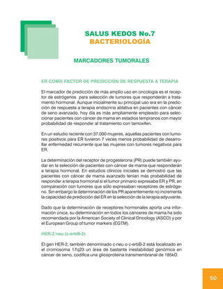 SALUS KEDOS No.7
                       BACTERIOLOGÍA

                 MARCADORES TUMORALES


ER COMO FACTOR DE PREDICCIÓN DE RESPUESTA A TERAPIA

El marcador de predicción de más amplio uso en oncología es el recep-
tor de estrógenos para selección de tumores que responderán a trata-
miento hormonal. Aunque inicialmente su principal uso era en la predic-
ción de respuesta a terapia endocrina ablativa en pacientes con cáncer
de seno avanzado, hoy día es más ampliamente empleado para selec-
cionar pacientes con cáncer de mama en estadios tempranos con mayor
probabilidad de responder al tratamiento con tamoxifen.

En un estudio reciente con 37.000 mujeres, aquellas pacientes con tumo-
res positivos para ER tuvieron 7 veces menos probabilidad de desarro-
llar enfermedad recurrente que las mujeres con tumores negativos para
ER.

La determinación del receptor de progesterona (PR) puede también ayu-
dar en la selección de pacientes con cáncer de mama que responderán
a terapia hormonal. En estudios clínicos iniciales se demostró que las
pacientes con cáncer de mama avanzado tenían más probabilidad de
responder a terapia hormonal si el tumor primario expresaba ER y PR, en
comparación con tumores que sólo expresaban receptores de estróge-
no. Sin embargo la determinación de los PR aparentemente no incrementa
la capacidad de predicción del ER en la selección de la terapia adyuvante.

Dado que la determinación de receptores hormonales aporta una infor-
mación única, su determinación en todos los cánceres de mama ha sido
recomendada por la American Society of Clinical Oncology (ASCO) y por
el European Group of tumor markers (EGTM).

HER-2/neu (c-erbB-2)

El gen HER-2, también denominado c-neu o c-erbB-2 está localizado en
el cromosoma 17q23 un área de bastante inestabilidad genómica en
cáncer de seno, codifica una glicoproteína transmembranal de 185kD.




                                                                             50
 