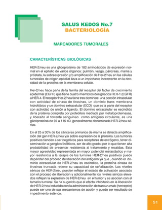 SALUS KEDOS No.7
                        BACTERIOLOGÍA

                 MARCADORES TUMORALES


CARACTERÍSTICAS BIOLÓGICAS

HER-2/neu es una glicoproteína de 182 aminoácidos de expresión nor-
mal en el epitelio de varios órganos: pulmón, vejiga, páncreas, mama y
próstata, la sobreexpresión y/o amplificación de Her-2/neu en las células
tumorales de origen epitelial lleva a un importante incremento en la den-
sidad de la proteína en la membrana celular.

Her-2/neu hace parte de la familia del receptor del factor de crecimiento
epidermal (EGFR) que tiene cuatro miembros designados HER-1 (EGFR)
a HER-4. El receptor Her-2/neu tiene tres dominios: una porción intracelular
con actividad de cinasa de tirosinas, un dominio trans membrana
hidrofóbico y un dominio extracelular (ECD) que es la parte del receptor
con actividad de unión a ligando. El dominio extracelular es escindido
de la proteína completa por proteólisis mediada por metaloproteinasas,
y liberado al torrente sanguíneo como antígeno circulante, es una
glicoproteína de 97 a 115 kD, generalmente denominada HER-2/neu sé-
rico.

En el 25 a 30% de los cánceres primarios de mama se detecta amplifica-
ción del gen HER-2/neu y/o sobre expresión de la proteína. Los tumores
positivos tienden a ser negativos para receptores de estrógeno, tener di-
seminación a ganglios linfáticos, ser de alto grado, por lo que tienen alta
probabilidad de presentar resistencia al tratamiento y recaídas. Esta
mayor agresividad representada en mayor potencial metastástico y ma-
yor resistencia a la terapia de los tumores HER-2/neu positivos puede
depender del proceso de liberación del antígeno ya que , cuando el do-
minio extracelular de HER-2/neu es escindido, la proteína cinasa de
tirosinas truncada retiene su capacidad de señalización. Los niveles
séricos de HER-2/neu pueden reflejar el estado de activación asociado
con el proceso de liberación y adicionalmente los niveles séricos eleva-
dos reflejan la expresión de HER-2/neu en el tumor y se asocian con el
tamaño tumoral. Se ha sugerido que el efecto inhibitorio en la liberación
de HER-2/neu inducido con la administración de trastuzumab (herceptin)
puede ser uno de sus mecanismos de acción y puede ser resultado de
impedimento estérico.

                                                                               51
 