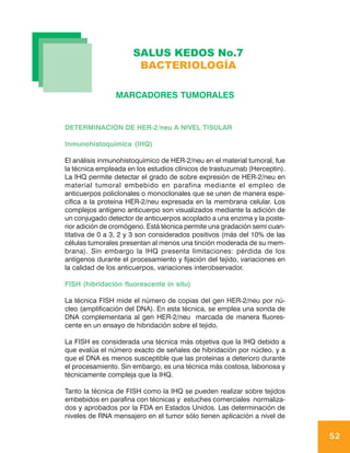 SALUS KEDOS No.7
                       BACTERIOLOGÍA

                MARCADORES TUMORALES


DETERMINACION DE HER-2/neu A NIVEL TISULAR

Inmunohistoquímica (IHQ)

El análisis inmunohistoquímico de HER-2/neu en el material tumoral, fue
la técnica empleada en los estudios clínicos de trastuzumab (Herceptin).
La IHQ permite detectar el grado de sobre expresión de HER-2/neu en
material tumoral embebido en parafina mediante el empleo de
anticuerpos policlonales o monoclonales que se unen de manera espe-
cífica a la proteína HER-2/neu expresada en la membrana celular. Los
complejos antígeno anticuerpo son visualizados mediante la adición de
un conjugado detector de anticuerpos acoplado a una enzima y la poste-
rior adición de cromógeno. Está técnica permite una gradación semi cuan-
titativa de 0 a 3, 2 y 3 son considerados positivos (más del 10% de las
células tumorales presentan al menos una tinción moderada de su mem-
brana). Sin embargo la IHQ presenta limitaciones: pérdida de los
antígenos durante el procesamiento y fijación del tejido, variaciones en
la calidad de los anticuerpos, variaciones interobservador.

FISH (hibridación fluorescente in situ)

La técnica FISH mide el número de copias del gen HER-2/neu por nú-
cleo (amplificación del DNA). En esta técnica, se emplea una sonda de
DNA complementaria al gen HER-2/neu marcada de manera fluores-
cente en un ensayo de hibridación sobre el tejido.

La FISH es considerada una técnica más objetiva que la IHQ debido a
que evalúa el número exacto de señales de hibridación por núcleo, y a
que el DNA es menos susceptible que las proteínas a deterioro durante
el procesamiento. Sin embargo, es una técnica más costosa, laboriosa y
técnicamente compleja que la IHQ.

Tanto la técnica de FISH como la IHQ se pueden realizar sobre tejidos
embebidos en parafina con técnicas y estuches comerciales normaliza-
dos y aprobados por la FDA en Estados Unidos. Las determinación de
niveles de RNA mensajero en el tumor sólo tienen aplicación a nivel de

                                                                           52
 