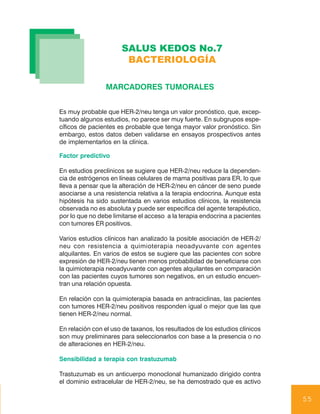 SALUS KEDOS No.7
                       BACTERIOLOGÍA

                 MARCADORES TUMORALES


Es muy probable que HER-2/neu tenga un valor pronóstico, que, excep-
tuando algunos estudios, no parece ser muy fuerte. En subgrupos espe-
cíficos de pacientes es probable que tenga mayor valor pronóstico. Sin
embargo, estos datos deben validarse en ensayos prospectivos antes
de implementarlos en la clínica.

Factor predictivo

En estudios preclínicos se sugiere que HER-2/neu reduce la dependen-
cia de estrógenos en líneas celulares de mama positivas para ER, lo que
lleva a pensar que la alteración de HER-2/neu en cáncer de seno puede
asociarse a una resistencia relativa a la terapia endocrina. Aunque esta
hipótesis ha sido sustentada en varios estudios clínicos, la resistencia
observada no es absoluta y puede ser especifica del agente terapéutico,
por lo que no debe limitarse el acceso a la terapia endocrina a pacientes
con tumores ER positivos.

Varios estudios clínicos han analizado la posible asociación de HER-2/
neu con resistencia a quimioterapia neoadyuvante con agentes
alquilantes. En varios de estos se sugiere que las pacientes con sobre
expresión de HER-2/neu tienen menos probabilidad de beneficiarse con
la quimioterapia neoadyuvante con agentes alquilantes en comparación
con las pacientes cuyos tumores son negativos, en un estudio encuen-
tran una relación opuesta.

En relación con la quimioterapia basada en antraciclinas, las pacientes
con tumores HER-2/neu positivos responden igual o mejor que las que
tienen HER-2/neu normal.

En relación con el uso de taxanos, los resultados de los estudios clínicos
son muy preliminares para seleccionarlos con base a la presencia o no
de alteraciones en HER-2/neu.

Sensibilidad a terapia con trastuzumab

Trastuzumab es un anticuerpo monoclonal humanizado dirigido contra
el dominio extracelular de HER-2/neu, se ha demostrado que es activo

                                                                             55
 