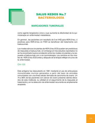 SALUS KEDOS No.7
                       BACTERIOLOGÍA

                 MARCADORES TUMORALES


como agente terapéutico único y que aumenta la efectividad de la qui-
mioterapia en enfermedad metastásica.

En general , las pacientes con resultado de 3 en IHQ para HER-2/neu, o
positivas para HER-2/neu en FISH se benefician del tratamiento con
trastuzumab.

Los niveles séricos circulantes de HER-2/neu ECD pueden ser predictivos
de respuesta a trastuzumab, sin embargo en tres estudios reportados no
se ha encontrado buena correlación entre los niveles circulantes y la res-
puesta a trastuzumab con o sin quimioterapia. Los cambios en los nive-
les de HER-2/neu ECD antes y después de la terapia reflejan el curso de
la enfermedad.

CA-125

Este antígeno fue descubierto en 1981 mediante el uso de anticuerpos
monoclonales murinos generados a partir del bazo de animales
inmunizados con una línea celular derivada de carcinoma de ovario. Un
75 a 90% de las pacientes con cáncer de ovario presenta valores eleva-
dos de esta molécula, su utilidad en el seguimiento de la respuesta al
tratamiento y en la detección de enfermedad recurrente es ampliamente
aceptada.




                                                                             56
 