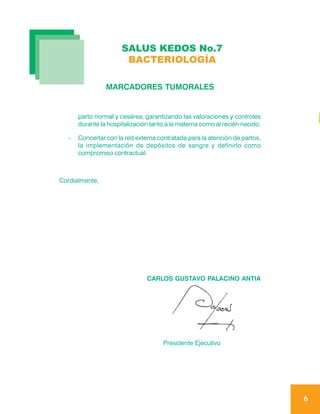 SALUS KEDOS No.7
                        BACTERIOLOGÍA

                 MARCADORES TUMORALES


       parto normal y cesárea, garantizando las valoraciones y controles
       durante la hospitalización tanto a la materna como al recién nacido.

   -   Concertar con la red externa contratada para la atención de partos,
       la implementación de depósitos de sangre y definirlo como
       compromiso contractual.



Cordialmente,




                                CARLOS GUSTAVO PALACINO ANTIA




                                      Presidente Ejecutivo




                                                                              6
 