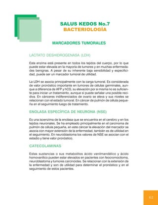 SALUS KEDOS No.7
                       BACTERIOLOGÍA

                MARCADORES TUMORALES


LACTATO DESHIDROGENASA (LDH)

Esta enzima está presente en todos los tejidos del cuerpo, por lo que
puede estar elevada en la mayoría de tumores y en muchas enfermeda-
des benignas. A pesar de su inherente baja sensibilidad y especifici-
dad, puede ser un marcador tumoral de utilidad.

La LDH se asocia principalmente con la carga tumoral. Es considerada
de valor pronóstico importante en tumores de células germinales, aun-
que a diferencia de AFP y hCG, su elevación por si misma no es suficien-
te para iniciar un tratamiento, aunque sí puede señalar una posible reci-
diva. En cánceres indiferenciados de ovario se eleva y sus niveles se
relacionan con el estado tumoral. En cáncer de pulmón de célula peque-
ña en el seguimiento luego de tratamiento.

ENOLASA ESPECÍFICA DE NEURONA (NSE)

Es una isoenzima de la enolasa que se encuentra en el cerebro y en los
tejidos neuronales. Se ha empleado principalmente en el carcinoma de
pulmón de célula pequeña, en este cáncer la elevación del marcador se
asocia con mayor extensión de la enfermedad, también es de utilidad en
el seguimiento. En neuroblastoma los valores de NSE se asocian con el
estadio y tiene valor pronóstico.

CATECOLAMINAS

Estas sustancias o sus metabolitos ácido vanilmandélico y ácido
homovanílico pueden estar elevados en pacientes con feocromocitoma,
neuroblastoma y tumores carcinoides. Se relacionan con la extensión de
la enfermedad y son de utilidad para determinar el pronóstico y en el
seguimiento de estos pacientes.




                                                                            62
 