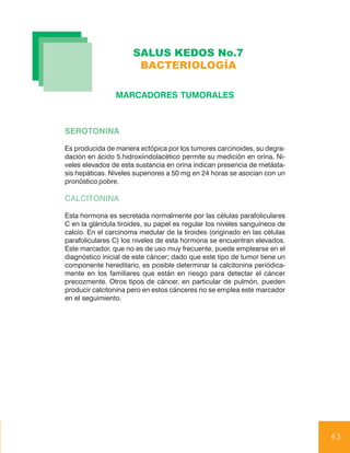 SALUS KEDOS No.7
                       BACTERIOLOGÍA

                MARCADORES TUMORALES



SEROTONINA

Es producida de manera ectópica por los tumores carcinoides, su degra-
dación en ácido 5.hidroxiindolacético permite su medición en orina. Ni-
veles elevados de esta sustancia en orina indican presencia de metásta-
sis hepáticas. Niveles superiores a 50 mg en 24 horas se asocian con un
pronóstico pobre.

CALCITONINA

Esta hormona es secretada normalmente por las células parafoliculares
C en la glándula tiroides, su papel es regular los niveles sanguíneos de
calcio. En el carcinoma medular de la tiroides (originado en las células
parafoliculares C) los niveles de esta hormona se encuentran elevados.
Este marcador, que no es de uso muy frecuente, puede emplearse en el
diagnóstico inicial de este cáncer; dado que este tipo de tumor tiene un
componente hereditario, es posible determinar la calcitonina periódica-
mente en los familiares que están en riesgo para detectar el cáncer
precozmente. Otros tipos de cáncer, en particular de pulmón, pueden
producir calcitonina pero en estos cánceres no se emplea este marcador
en el seguimiento.




                                                                           63
 