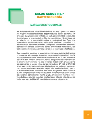 SALUS KEDOS No.7
                        BACTERIOLOGÍA

                 MARCADORES TUMORALES

En múltiples estudios se ha confirmado que el CA15-3 y el CA 27.29 son
los mejores marcadores séricos disponibles para cáncer de mama, sin
embargo su aplicación es limitada por su baja sensibilidad en estadios
tempranos de la enfermedad, su falta de especificidad y la controversia
en relación con si su medición mejora el resultado clínico. Estos dos
marcadores no son recomendados para tamizaje, diagnóstico o
estadificación de cáncer de mama. Aunque su presencia en altas con-
centraciones séricas usualmente señala enfermedad metastásica, los
datos son insuficientes para incorporarlos en el sistema de estadificación.

Con respecto a su uso en el seguimiento post tratamiento también existe
controversia, los mayores problemas tienen relación con el uso de CA
15-3 como indicador de recurrencia asintomática, por la baja incidencia
de CA 15-3 en estadios tempranos, la falta de opciones de tratamiento en
la enfermedad recurrente y la baja eficiencia de detección. En general no
se recomienda el uso de rutina de los marcadores CA 15.3 o CA 27.29
solos para monitoreo de respuesta al tratamiento, sin embargo, estos mar-
cadores se pueden emplear para sugerir falla en el tratamiento cuando
la enfermedad no es fácilmente mesurable. En general se recomienda
su uso con precaución como una ayuda en el monitoreo del curso clínico
de pacientes con cáncer de mama. El CEA en cáncer de mama es reco-
mendado por algunas escuelas, en algunas de ellas se estipula que se
debe usar sólo si el CA15-3 no está incrementado inicialmente.




                                                                              68
 