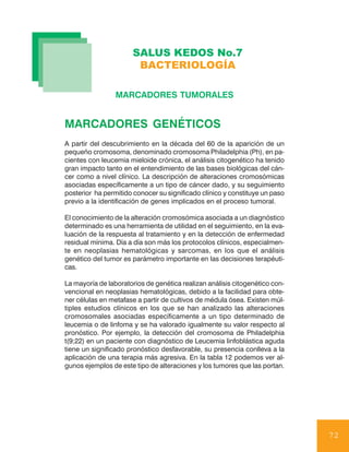 SALUS KEDOS No.7
                       BACTERIOLOGÍA

                 MARCADORES TUMORALES


MARCADORES GENÉTICOS
A partir del descubrimiento en la década del 60 de la aparición de un
pequeño cromosoma, denominado cromosoma Philadelphia (Ph), en pa-
cientes con leucemia mieloide crónica, el análisis citogenético ha tenido
gran impacto tanto en el entendimiento de las bases biológicas del cán-
cer como a nivel clínico. La descripción de alteraciones cromosómicas
asociadas específicamente a un tipo de cáncer dado, y su seguimiento
posterior ha permitido conocer su significado clínico y constituye un paso
previo a la identificación de genes implicados en el proceso tumoral.

El conocimiento de la alteración cromosómica asociada a un diagnóstico
determinado es una herramienta de utilidad en el seguimiento, en la eva-
luación de la respuesta al tratamiento y en la detección de enfermedad
residual mínima. Día a día son más los protocolos clínicos, especialmen-
te en neoplasias hematológicas y sarcomas, en los que el análisis
genético del tumor es parámetro importante en las decisiones terapéuti-
cas.

La mayoría de laboratorios de genética realizan análisis citogenético con-
vencional en neoplasias hematológicas, debido a la facilidad para obte-
ner células en metafase a partir de cultivos de médula ósea. Existen múl-
tiples estudios clínicos en los que se han analizado las alteraciones
cromosomales asociadas específicamente a un tipo determinado de
leucemia o de linfoma y se ha valorado igualmente su valor respecto al
pronóstico. Por ejemplo, la detección del cromosoma de Philadelphia
t(9;22) en un paciente con diagnóstico de Leucemia linfoblástica aguda
tiene un significado pronóstico desfavorable, su presencia conlleva a la
aplicación de una terapia más agresiva. En la tabla 12 podemos ver al-
gunos ejemplos de este tipo de alteraciones y los tumores que las portan.




                                                                             72
 