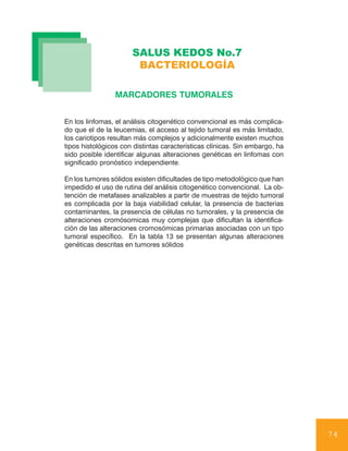 SALUS KEDOS No.7
                       BACTERIOLOGÍA

                 MARCADORES TUMORALES


En los linfomas, el análisis citogenético convencional es más complica-
do que el de la leucemias, el acceso al tejido tumoral es más limitado,
los cariotipos resultan más complejos y adicionalmente existen muchos
tipos histológicos con distintas características clínicas. Sin embargo, ha
sido posible identificar algunas alteraciones genéticas en linfomas con
significado pronóstico independiente.

En los tumores sólidos existen dificultades de tipo metodológico que han
impedido el uso de rutina del análisis citogenético convencional. La ob-
tención de metafases analizables a partir de muestras de tejido tumoral
es complicada por la baja viabilidad celular, la presencia de bacterias
contaminantes, la presencia de células no tumorales, y la presencia de
alteraciones cromósomicas muy complejas que dificultan la identifica-
ción de las alteraciones cromosómicas primarias asociadas con un tipo
tumoral específico. En la tabla 13 se presentan algunas alteraciones
genéticas descritas en tumores sólidos




                                                                             74
 