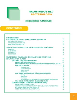 SALUS KEDOS No.7
                                BACTERIOLOGÍA

                          MARCADORES TUMORALES


CONTENIDO


INTRODUCCION                                                                        11
CLASIFICACIÓN DE LOS MARCADORES TUMORALES                                           14
 MARCADORES TISULARES                                                               14
 MARCADORES CIRCULANTES                                                             14
 MARCADORES GENÉTICOS                                                               14

APLICACIONES CLÍNICAS DE LOS MARCADORES TUMORALES                                   16
 TAMIZAJE                                                                           16
 DIAGNÓSTICO                                                                        17
 PRONÓSTICO                                                                         18
 SEGUIMIENTO                                                                        18

MARCADORES TUMORALES CIRCULANTES DE MAYOR USO
EN LA PRÁCTICA CLÍNICA                                                              20
     ANTÍGENO CARCINOEMBRIONARIO                                                    20
          CARACTERÍSTICAS BIOLÓGICAS                                                20
          FACTORES QUE AFECTAN LAS CONCENTRACIONES SÉRICAS DEL CEA EN
          CÁNCER COLORECTAL                                                         22
                Estadio tumoral                                                     22
                Estado del hígado                                                   23
                Grado tumoral                                                       23
                Tabaquismo                                                          23
          CEA COMO MARCADOR EN CÁNCER COLORECTAL                                    23
                 Tamizaje                                                           23
                 Diagnóstico                                                        24
                 Pronóstico                                                         24
                 Seguimiento de los pacientes con cáncer colorectal diagnósticado   25
          CEA COMO MARCADOR EN CÁNCER DE MAMA                                       26
     GONADOTROPINA CORIÓNICA HUMANA (HCG)                                           26
          CARACTERÍSTICAS BIOLÓGICAS                                                26
          INMUNOANÁLISIS PARA DETERMINAR HCG Y MOLÉCULAS RELACIONADAS               30
          HCG EN ENFERMEDAD TROFOBLÁSTICA                                           31
          HCG EN TUMORES DE CÉLULA GERMINAL                                         32




                                                                                         8
 