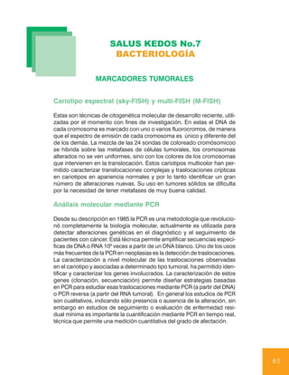 SALUS KEDOS No.7
                        BACTERIOLOGÍA

                 MARCADORES TUMORALES


Cariotipo espectral (sky-FISH) y multi-FISH (M-FISH)

Estas son técnicas de citogenética molecular de desarrollo reciente, utili-
zadas por el momento con fines de investigación. En estas el DNA de
cada cromosoma es marcado con uno o varios fluorocromos, de manera
que el espectro de emisión de cada cromosoma es único y diferente del
de los demás. La mezcla de las 24 sondas de coloreado cromósomicoo
se híbrida sobre las metafases de células tumorales, los cromosomas
alterados no se ven uniformes, sino con los colores de los cromosomas
que intervienen en la translocación. Estos cariotipos multicolor han per-
mitido caracterizar translocaciones complejas y traslocaciones crípticas
en cariotipos en apariencia normales y por lo tanto identificar un gran
número de alteraciones nuevas. Su uso en tumores sólidos se dificulta
por la necesidad de tener metafases de muy buena calidad.

Análisis molecular mediante PCR

Desde su descripción en 1985 la PCR es una metodología que revolucio-
nó completamente la biología molecular, actualmente es utilizada para
detectar alteraciones genéticas en el diagnóstico y el seguimiento de
pacientes con cáncer. Está técnica permite amplificar secuencias especí-
ficas de DNA o RNA 106 veces a partir de un DNA blanco. Uno de los usos
más frecuentes de la PCR en neoplasias es la detección de traslocaciones.
La caracterización a nivel molecular de las traslocaciones observadas
en el cariotipo y asociadas a determinado tipo tumoral, ha permitido iden-
tificar y caracterizar los genes involucrados. La caracterización de estos
genes (clonación, secuenciación) permite diseñar estrategias basadas
en PCR para estudiar esas traslocaciones mediante PCR (a partir del DNA)
o PCR reversa (a partir del RNA tumoral). En general los estudios de PCR
son cualitativos, indicando sólo presencia o ausencia de la alteración, sin
embargo en estudios de seguimiento o evaluación de enfermedad resi-
dual mínima es importante la cuantificación mediante PCR en tiempo real,
técnica que permite una medición cuantitativa del grado de afectación.




                                                                              80
 