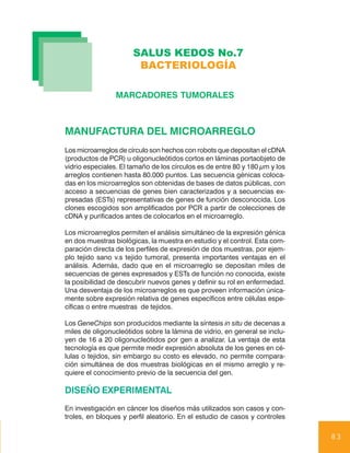 SALUS KEDOS No.7
                       BACTERIOLOGÍA

                 MARCADORES TUMORALES



MANUFACTURA DEL MICROARREGLO
Los microarreglos de círculo son hechos con robots que depositan el cDNA
(productos de PCR) u oligonucleótidos cortos en láminas portaobjeto de
vidrio especiales. El tamaño de los círculos es de entre 80 y 180 µm y los
arreglos contienen hasta 80.000 puntos. Las secuencia génicas coloca-
das en los microarreglos son obtenidas de bases de datos públicas, con
acceso a secuencias de genes bien caracterizados y a secuencias ex-
presadas (ESTs) representativas de genes de función desconocida. Los
clones escogidos son amplificados por PCR a partir de colecciones de
cDNA y purificados antes de colocarlos en el microarreglo.

Los microarreglos permiten el análisis simultáneo de la expresión génica
en dos muestras biológicas, la muestra en estudio y el control. Esta com-
paración directa de los perfiles de expresión de dos muestras, por ejem-
plo tejido sano v.s tejido tumoral, presenta importantes ventajas en el
análisis. Además, dado que en el microarreglo se depositan miles de
secuencias de genes expresados y ESTs de función no conocida, existe
la posibilidad de descubrir nuevos genes y definir su rol en enfermedad.
Una desventaja de los microarreglos es que proveen información única-
mente sobre expresión relativa de genes específicos entre células espe-
cíficas o entre muestras de tejidos.

Los GeneChips son producidos mediante la síntesis in situ de decenas a
miles de oligonucleótidos sobre la lámina de vidrio, en general se inclu-
yen de 16 a 20 oligonucleótidos por gen a analizar. La ventaja de esta
tecnología es que permite medir expresión absoluta de los genes en cé-
lulas o tejidos, sin embargo su costo es elevado, no permite compara-
ción simultánea de dos muestras biológicas en el mismo arreglo y re-
quiere el conocimiento previo de la secuencia del gen.

DISEÑO EXPERIMENTAL
En investigación en cáncer los diseños más utilizados son casos y con-
troles, en bloques y perfil aleatorio. En el estudio de casos y controles

                                                                             83
 
