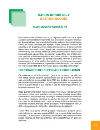 SALUS KEDOS No.7
                        BACTERIOLOGÍA

                 MARCADORES TUMORALES



dos muestras del mismo individuo, por ejemplo tejido tumoral y tejido
sano son comparadas directamente. Los diseños en bloque se emplean
por lo general para examinar el efecto de un tratamiento o condición de
cultivo en líneas celulares, por ejemplo líneas celulares cultivadas en
ausencia o en presencia de un droga anticancerosa, o para examinar
líneas diferentes relacionadas (silvestre vs. mutante o transfectada vs. no
transfectada). Los perfiles aleatorios son usados cuando se seleccionan
líneas celulares o pacientes y se obtienen sus perfiles, este análisis per-
mite usar datos de varios individuos, sin control intrínseco de sesgos en
la población de pacientes o de células analizadas. Tanto en el diseño de
bloques como en el de perfiles la muestra se compara con un control
universal (RNA de referencia disponible comercialmente) que debe te-
ner representatividad de la mayoría de genes incluidos en el arreglo

PREPARACIÓN DEL ESPECIMEN E HIBRIDACIÓN
Para obtener un perfil de expresión génica, es necesario que el tumor
esté fresco, que se congele rápidamente o que se preserve de manera
que se mantenga la integridad del mRNA. Los tejidos preservados en
parafina no son compatibles con este tipo de análisis, se requieren al
menos 0,2 g de tejido lo que impide el uso de material proveniente de
biopsias con aguja fina.

Dado que los tumores son heterogéneos a nivel celular y adicionalmente
contienen varios tipos celulares no tumorales (células estromales,
inflamatorias, endoteliales etc), para lograr una caracterización molecular
del tumor es necesario identificar los perfiles de expresión en las células
tumorales del espécimen, esto puede hacerse mediante aislamiento físi-
co de las células tumorales (micro disección, micro disección con LA-
SER, o desagregación del tejido y separación de las células).

Tanto RNA total como mRNA pueden emplearse, existen varias
metodologías en uso para extraer el RNA que en general dan resultados
similares. La evaluación cualitativa y cuantitativa del material extraído
puede hacerse por técnicas estándar como electroforésis en geles de
agarosa.

                                                                              84
 