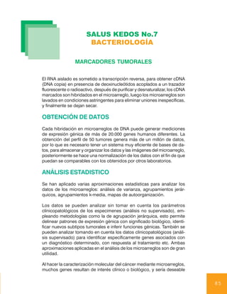 SALUS KEDOS No.7
                        BACTERIOLOGÍA

                 MARCADORES TUMORALES


El RNA aislado es sometido a transcripción reversa, para obtener cDNA
(DNA copia) en presencia de deoxinucleótidos acoplados a un trazador
fluorescente o radioactivo, después de purificar y desnaturalizar, los cDNA
marcados son hibridados en el microarreglo, luego los microarreglos son
lavados en condiciones astringentes para eliminar uniones inespecíficas,
y finalmente se dejan secar.

OBTENCIÓN DE DATOS
Cada hibridación en microarreglos de DNA puede generar mediciones
de expresión génica de más de 20.000 genes humanos diferentes. La
obtención del perfil de 50 tumores genera más de un millón de datos,
por lo que es necesario tener un sistema muy eficiente de bases de da-
tos, para almacenar y organizar los datos y las imágenes del microarreglo,
posteriormente se hace una normalización de los datos con el fin de que
puedan se comparables con los obtenidos por otros laboratorios.

ANÁLISIS ESTADISTICO
Se han aplicado varias aproximaciones estadísticas para analizar los
datos de los microarreglos: análisis de varianza, agrupamientos jerár-
quicos, agrupamientos k-media, mapas de autoorganización.

Los datos se pueden analizar sin tomar en cuenta los parámetros
clínicopatológicos de los especimenes (análisis no supervisado), em-
pleando metodologías como la de agrupación jerárquica, esto permite
delinear patrones de expresión génica con significado biológico, identi-
ficar nuevos subtipos tumorales e inferir funciones génicas. También se
pueden analizar tomando en cuenta los datos clinicopatológicos (análi-
sis supervisado) para identificar específicamente genes asociados con
un diagnóstico determinado, con respuesta al tratamiento etc. Ambas
aproximaciones aplicadas en el análisis de los microarreglos son de gran
utilidad.

Al hacer la caracterización molecular del cáncer mediante microarreglos,
muchos genes resultan de interés clínico o biológico, y sería deseable


                                                                              85
 