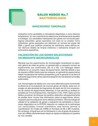 SALUS KEDOS No.7
                       BACTERIOLOGÍA

                 MARCADORES TUMORALES


evaluarlos como candidatos a marcadores diagnóstico o como blancos
terapéuticos. Un reto importante es seleccionar prioritariamente aquellos
a investigar. Los candidatos interesantes son genes con funciones pato-
lógicas plausibles, genes asociados con éxito en su empleo como
inhibidores, genes asociados con alteración en número de copias del
DNA, y genes que codifican proteínas de membrana, estos últimos se-
rían blancos ideales de terapia citotóxica o radioactiva dirigida con
anticuerpos específicos.

VALIDACIÓN DE LOS GENES SELECCIONAD
OS MEDIANTE MICROARREGLOS
Mientras que los experimentos de microarreglos caracterizan la expre-
sión génica de miles de genes, en general sólo un pequeño número de
especimenes son examinados (de 10 a 50). Los hallazgos deben
validarse en un conjunto mayor de especimenes, además debido a que
se requiere mRNA intacto para los ensayos, en general los especimenes
deben recolectarse de manera prospectiva y por lo general no se tiene el
suficiente seguimiento clínico para la evaluación de marcadores tumorales
potenciales.

Los microarreglos de tejidos son una nueva alternativa para incrementar
la eficiencia en la evaluación de muchos genes de interés, estos son un
arreglo de alta densidad de fragmentos de tejido de 0,6 mm provenien-
tes de cientos de especimenes diferentes, lo que permite su análisis en
paralelo por inmunohistoquímica, hibridación in situ, FISH. Dado que los
tejidos provienen de bloques de parafina obtenidos retrospectivamente
es posible tener mucha más información sobre el seguimiento clínico,
necesaria para la evaluación de la utilidad pronóstico. Otra tecnología de
utilidad en la validación de genes y evaluación de candidatos a marca-
dores diagnóstico es la RT-PCR (reacción en cadena de la polimerasa
con transcriptasa inversa) cuantitativa, esta técnica permite la
cuantificación de niveles de mRNA en formatos de 96 o 384 muestras.
Sin embargo, al igual que con la hibridación in situ el grado de preserva-
ción del mRNA suficientemente intacto en tejidos embebidos en parafina
es muy variable.

                                                                             86
 