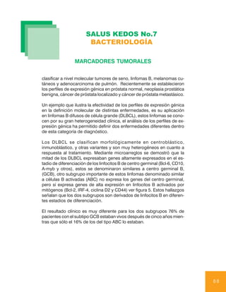 SALUS KEDOS No.7
                        BACTERIOLOGÍA

                 MARCADORES TUMORALES


clasificar a nivel molecular tumores de seno, linfomas B, melanomas cu-
táneos y adenocarcinoma de pulmón. Recientemente se establecieron
los perfiles de expresión génica en próstata normal, neoplasia prostática
benigna, cáncer de próstata localizado y cáncer de próstata metastásico.

Un ejemplo que ilustra la efectividad de los perfiles de expresión génica
en la definición molecular de distintas enfermedades, es su aplicación
en linfomas B difusos de célula grande (DLBCL), estos linfomas se cono-
cen por su gran heterogeneidad clínica, el análisis de los perfiles de ex-
presión génica ha permitido definir dos enfermedades diferentes dentro
de esta categoría de diagnóstico.

Los DLBCL se clasifican morfológicamente en centroblástico,
inmunoblástico, y otras variantes y son muy heterogéneos en cuanto a
respuesta al tratamiento. Mediante microarreglos se demostró que la
mitad de los DLBCL expresaban genes altamente expresados en el es-
tadio de diferenciación de los linfocitos B de centro germinal (Bcl-6, CD10,
A-myb y otros), estos se denominaron similares a centro germinal B,
(GCB), otro subgrupo importante de estos linfomas denominado similar
a células B activadas (ABC) no expresa los genes del centro germinal,
pero sí expresa genes de alta expresión en linfocitos B activados por
mitógenos (Bcl-2, IRF-4, ciclina D2 y CD44) ver figura 5. Estos hallazgos
señalan que los dos subgrupos son derivados de linfocitos B en diferen-
tes estadios de diferenciación.

El resultado clínico es muy diferente para los dos subgrupos 76% de
pacientes con el subtipo GCB estaban vivos después de cinco años mien-
tras que sólo el 16% de los del tipo ABC lo estaban.




                                                                               88
 