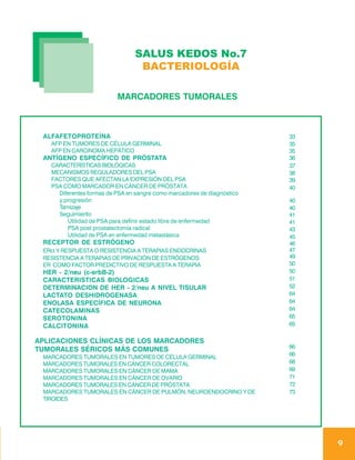 SALUS KEDOS No.7
                                 BACTERIOLOGÍA

                          MARCADORES TUMORALES



 ALFAFETOPROTEÍNA                                                        33
   AFP EN TUMORES DE CÉLULA GERMINAL                                     35
   AFP EN CARCINOMA HEPÁTICO                                             35
 ANTÍGENO ESPECÍFICO DE PRÓSTATA                                         36
   CARACTERÍSTICAS BIOLÓGICAS                                            37
   MECANISMOS REGULADORES DEL PSA                                        38
   FACTORES QUE AFECTAN LA EXPRESIÓN DEL PSA                             39
   PSA COMO MARCADOR EN CÁNCER DE PRÓSTATA                               40
     Diferentes formas de PSA en sangre como marcadores de diagnóstico
     y progresión                                                        40
     Tamizaje                                                            40
     Seguimiento                                                         41
        Utilidad de PSA para definir estado libre de enfermedad          41
        PSA post prostatectomía radical                                  43
        Utilidad de PSA en enfermedad metastásica                        45
 RECEPTOR DE ESTRÓGENO                                                   46
 ERα Y RESPUESTA O RESISTENCIA A TERAPIAS ENDOCRINAS                     47
 RESISTENCIA A TERAPIAS DE PRIVACIÓN DE ESTRÓGENOS                       49
 ER COMO FACTOR PREDICTIVO DE RESPUESTA A TERAPIA                        50
 HER - 2/neu (c-erbB-2)                                                  50
 CARACTERISTICAS BIOLOGICAS                                              51
 DETERMINACION DE HER - 2/neu A NIVEL TISULAR                            52
 LACTATO DESHIDROGENASA                                                  64
 ENOLASA ESPECÍFICA DE NEURONA                                           64
 CATECOLAMINAS                                                           64
 SEROTONINA                                                              65
 CALCITONINA                                                             65

APLICACIONES CLÍNICAS DE LOS MARCADORES
                                                                         66
TUMORALES SÉRICOS MÁS COMUNES
                                                                         66
 MARCADORES TUMORALES EN TUMORES DE CÉLULA GERMINAL
 MARCADORES TUMORALES EN CÁNCER COLORECTAL                               68
 MARCADORES TUMORALES EN CÁNCER DE MAMA                                  69
 MARCADORES TUMORALES EN CÁNCER DE OVARIO                                71
 MARCADORES TUMORALES EN CÁNCER DE PRÓSTATA                              72
 MARCADORES TUMORALES EN CÁNCER DE PULMÓN, NEUROENDOCRINO Y DE           73
 TIROIDES




                                                                              9
 