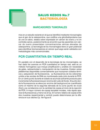 SALUS KEDOS No.7
                       BACTERIOLOGÍA

                 MARCADORES TUMORALES


mos en un estudio reciente en el que se identificó mediante microarreglos
que el gen de la osteopontina, que codifica una glicofosfoproteína que
se une al calcio, estaba sobre expresado en cáncer de ovario y no en
controles sanos, posteriormente se encontró que las pacientes con cán-
cer de ovario presentaban concentraciones séricas elevadas de
osteopontina. La tecnología de los microarreglos tiene un gran potencial
para identificar biomarcadores en cáncer que luego serán validados con
metodologías más convencionales.

PCR CUANTITATIVA EN TIEMPO REAL
En paralelo con el desarrollo de la tecnología de los microarreglos, se
han dado los avances en PCR cuantitativa en tiempo real, este es un
método homogéneo que incluye amplificación y análisis sin necesidad
de geles, radioactividad o manipulación de las muestras. Existen varias
plataformas disponibles comercialmente que incorporan ciclados térmi-
cos y adquisición de fluorescencia. La fluorescencia de los colorantes
unidos a las sondas de DNA es monitoreada cada ciclo durante la PCR.
En un cierto punto durante el ciclado se acumula suficiente producto para
incrementar la fluorescencia por encima del ruido de fondo. El punto don-
de la fluorescencia se eleva por encima del background es cuantificado
como el máximo de la segunda derivada de la curva [punto de cruce
(Cp)] y se correlaciona con la cantidad de copias al inicio de la reacción
de PCR. A mayor número de copias templete iniciales, más rápido apa-
rece la fluorescencia y menor es el Cp. El número relativo de copias entre
dos muestras (experimental y control) puede determinarse por la dife-
rencia en sus valores Cp. Ver figura 6.




                                                                             92
 