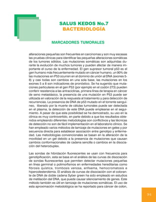 SALUS KEDOS No.7
                        BACTERIOLOGÍA

                 MARCADORES TUMORALES


alteraciones pequeñas son frecuentes en carcinomas y son muy escasas
las pruebas clínicas para identificar las pequeñas alteraciones somáticas
de los tumores sólidos. Las mutaciones somáticas son adquiridas du-
rante la evolución de muchos tumores y pueden afectar de manera im-
portante el curso de la enfermedad. El gen supresor tumoral p53 es el
gen humano más frecuentemente mutado en cáncer humano, un 90% de
las mutaciones en P53 ocurren en el dominio de unión al DNA (exones 5-
8) y casi todas son cambios en una sola base, las mutaciones en los
exones 5 a 8 son indicadores de pronóstico. Se ha sugerido que muta-
ciones particulares en el gen P53 (por ejemplo en el codón 273) pueden
conferir resistencia a las antraciclinas, primera línea de terapia en cáncer
de seno metastásico, la presencia de una mutación en P53 puede ser
utilizada en valoración de la respuesta al tratamiento y para detección de
recurrencias. La presencia de DNA de p53 mutado en el torrente sanguí-
neo, liberado por la muerte de células tumorales puede ser detectada
en el plasma, la detección de este DNA puede emplearse en el segui-
miento. A pesar de que esta posibilidad se ha demostrado, su uso en la
clínica es muy controvertido, en parte debido a que los resultados obte-
nidos empleando diferentes metodologías son conflictivos y las técnicas
de detección no son de fácil implementación en el laboratorio clínico. Se
han empleado varios métodos de tamizaje de mutaciones en geles y por
secuencia directa para establecer asociación entre genotipo y enferme-
dad. Las metodologías convencionales se basan en la alteración de la
movilidad en un gel debido a la presencia de mutaciones que causan
cambios conformacionales de cadena sencilla o cambios en la disocia-
ción del heteroduplex.

Las sondas de hibridación fluorescentes se usan con frecuencia para
genotipificación, esta se basa en el análisis de las curvas de disociación
de sondas fluorescentes que permiten detectar mutaciones pequeñas
en línea germinal o polimorfismos en enfermedades hereditarias como
fibrosis quística, trombosis venosa, enfisema, hemocromatosis e
hipercolesterolemia. El análisis de curvas de disociación con el coloran-
te de DNA de doble cadena Syber green ha sido empleado en estudios
de metilación del DNA, que puede causar silenciamiento de genes. Este
método también es útil en tamizaje de mutaciones somáticas. El uso de
esta aproximación metodológica se ha reportado para cáncer de colon,

                                                                               96
 