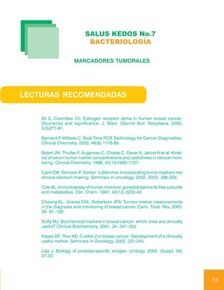 SALUS KEDOS No.7
                            BACTERIOLOGÍA

                     MARCADORES TUMORALES




LECTURAS RECOMENDADAS


    Ali S, Coombes Ch. Estrogen receptor alpha in human breast cancer:
    Ocurrence and significance. J. Mam. Glannd Biol. Neoplasia, 2000,
    5(3)271-81.

    Bernard P Wittwer C. Real-Time PCR Technology for Cancer Diagnostics.
              ,
    Clinical Chemistry. 2002, 48(8):1178-85.

    Bidart JM, Thuiller F, Augereau C, Chalas C, Daver A, Jacob N et al. Kinet-
    ics of serum tumor marker concentrations and usefulness in clinical moni-
    toring. Clinical Chemistry, 1999, 45(10)1695-1707.

    Canil CM, Tannock IF. Doctor´s dilemma: Incorporating tumor markers into
    clinical decision making. Seminars in oncology. 2002, 29(3): 286-293.

    Cole AL. Immunoassay of human chorionic gonadotrophine its free subunits
    and metabolites. Clin. Chem. 1997, 43(12) 2233-43.

    Cheung KL, Graves CRL, Robertson JFR. Tumour marker measurements
    in the diagnosis and monitoring of breast cancer. Canc. Treat. Rev. 2000;
    26: 91–102.

    Duffy MJ. Biochemical markers in breast cancer: which ones are clinically
    useful? Clinical Biochemistry. 2001, 34: 347–352.

    Hayes DF, Thor AD. C-erbb-2 in breast cancer: Development of a clinically
    useful marker. Seminars in Oncology. 2002, 231-245.

    Lilja J. Biology of prostate-specific antigen. Urology. 2003, (Suppl. 5A)
    27-33.




                                                                                  99
 