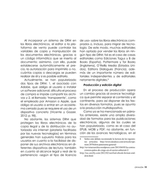 Al incorporar un sistema de DRM en
los libros electrónicos, el editor o la plataforma de venta puede controlar las
variables de copia y manipulación de
los documentos electrónicos, gracias a
un código informático que se inserta al
documento; asimismo, con ello, puede
establecerse automáticamente el precio, la autorización para imprimirlo o no,
cuántas copias o descargas se pueden
realizar de él y si es posible editarlo.
Actualmente, se han popularizado
dos tipos de DRM: 1. el asociado con
Adobe, que obliga al usuario a instalar
un software adicional, dificulta el proceso
de compra e impide compartir los archivos y 2. el llamado ‘transparente’, como
el empleado por Amazon o Apple, que
obliga al usuario a entrar en un ecosistema cerrado pues se requiere el uso de un
dispositivo concreto (Vicente y Gozzer,
2012; p. 98).
No obstante, los sistemas DRM que
protegen los libros electrónicos de la
copia ilegal y de la distribución no autorizada vía internet (piratería facilitada
por las nuevas tecnologías) en términos
generales han supuesto trabas para los
usuarios en cuanto a la facilidad de disponer de sus archivos electrónicos en diferentes dispositivos de lectura; también
en cuanto al alcance legal y real de la
pertenencia –según el tipo de licencia

de uso– sobre los libros electrónicos comprados o, incluso, para migrar de tecnología. De este modo, muchas editoriales
han optado por vender los libros sin ningún tipo de DRM; tal es el caso de casas
editoriales como Ediciones Tagus y B de
Books (España), Pottermore y Tor Books
(Inglaterra), O’Reilly Media (Estados Unidos), Editions Dialogues (Francia), además de un importante número de editoriales independientes y de editoriales
netamente digitales.8
Producción y edición digital
En el proceso de producción opera
un cambio gracias al avance tecnológico que permite separar el contenido y el
continente, para así disponer de los textos en diversos formatos, pues se apunta
a la producción multidispositivo.
Como ya se ha mencionado en párrafos anteriores, existe una amplia diversidad de formatos para las publicaciones
electrónicas, algunos de los cuales se
han popularizado, como es el caso del
EPUB, MOBI y PDF; no obstante, en función de los avances tecnológicos, en el
Sobre este debate recomiendo la lectura de los siguientes artículos: http://www.dosdoce.com/articulo/opinion/2874/drm-panorama-general/
http://revistaexarchia.wordpress.com/2013/04/05/la-contracronica-palos-de-ciego-en-el-sector-editorial-2/
http://toc.oreilly.com/2012/02/unified-ebook-format-enddrm.html
8	

Opinión

11

 
