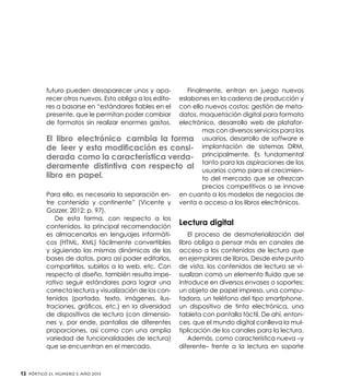 futuro pueden desaparecer unos y aparecer otros nuevos. Esto obliga a los editores a basarse en “estándares fiables en el
presente, que le permitan poder cambiar
de formatos sin realizar enormes gastos.

Finalmente, entran en juego nuevos
eslabones en la cadena de producción y
con ello nuevos costos: gestión de metadatos, maquetación digital para formato
electrónico, desarrollo web de plataformas con diversos servicios para los
El libro electrónico cambia la forma usuarios, desarrollo de software e
de leer y esta modificación es consi- implantación de sistemas DRM,
derada como la característica verda- principalmente. Es fundamental
tanto para las aspiraciones de los
deramente distintiva con respecto al usuarios como para el crecimienlibro en papel.
to del mercado que se ofrezcan
precios competitivos o se innove
Para ello, es necesaria la separación en- en cuanto a los modelos de negocios de
tre contenido y continente” (Vicente y venta o acceso a los libros electrónicos.
Gozzer, 2012; p. 97).
De esta forma, con respecto a los
Lectura digital
contenidos, la principal recomendación
El proceso de desmaterialización del
es almacenarlos en lenguajes informáticos (HTML, XML) fácilmente convertibles libro obliga a pensar más en canales de
y siguiendo las mismas dinámicas de las acceso a los contenidos de lectura que
bases de datos, para así poder editarlos, en ejemplares de libros. Desde este punto
compartirlos, subirlos a la web, etc. Con de vista, los contenidos de lectura se virespecto al diseño, también resulta impe- sualizan como un elemento fluido que se
rativo seguir estándares para lograr una introduce en diversos envases o soportes:
correcta lectura y visualización de los con- un objeto de papel impreso, una computenidos (portada, texto, imágenes, ilus- tadora, un teléfono del tipo smartphone,
traciones, gráficos, etc.) en la diversidad un dispositivo de tinta electrónica, una
de dispositivos de lectura (con dimensio- tableta con pantalla táctil. De ahí, entonnes y, por ende, pantallas de diferentes ces, que el mundo digital conlleva la mulproporciones, así como con una amplia tiplicación de los canales para la lectura.
Además, como característica nueva –y
variedad de funcionalidades de lectura)
diferente– frente a la lectura en soporte
que se encuentran en el mercado.

12

Pórtico 21, número 3, Año 2013

 