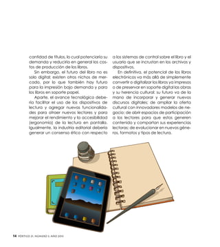 cantidad de títulos, lo cual potenciaría su
demanda y reduciría en general los costos de producción de los libros.
Sin embargo, el futuro del libro no es
solo digital; existen otros nichos de mercado, por lo que también hay futuro
para la impresión bajo demanda y para
los libros en soporte papel.
Aparte, el avance tecnológico debería facilitar el uso de los dispositivos de
lectura y agregar nuevas funcionalidades para atraer nuevos lectores y para
mejorar el rendimiento y la accesibilidad
(ergonomía) de la lectura en pantalla.
Igualmente, la industria editorial debería
generar un consenso ético con respecto

14

Pórtico 21, número 3, Año 2013

a los sistemas de control sobre el libro y el
usuario que se incrustan en los archivos y
dispositivos.
En definitiva, el potencial de los libros
electrónicos va más allá de simplemente
convertir o digitalizar los libros ya impresos
o de preservar en soporte digital las obras
y su herencia cultural: su futuro va de la
mano de incorporar y generar nuevos
discursos digitales; de ampliar la oferta
cultural con innovadores modelos de negocio; de abrir espacios de participación
a los lectores para que estos generen
contenido y compartan sus experiencias
lectoras; de evolucionar en nuevos géneros, formatos y tipos de lectura.

 