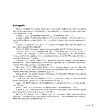Bibliografía
Alonso, J. L. 2012. “Formatos, estándares y conversión de libros electrónicos”, Libros
electrónicos y contenidos digitales en la sociedad del conocimiento. Mercado, servicios y derechos: 51-68.
Celaya, J. 2011. La empresa en la web 2.0, Centro Libros PAPF, S.L.U.
Celaya, J. 2012. “Tendencias digitales en el mundo del libro”, Libros electrónicos y
contenidos digitales en la sociedad del conocimiento. Mercado, servicios y derechos:
51-68.
Celaya, J. y Vásquez, J. A. 2012. “1912-2012 Cronología de la edición digital. 100
años de evolución tecnológica”.
CERLALC. 2012. “El espacio Iberoamericano del libro 2012”, CERLALC-Unesco.
CERLALC. 2012. “Comportamiento lector y hábitos de lectura”, CERLALC-Unesco.
Cordón, J.A.; Carbajo, F.; Gómez, R. y Arévalo, J.A. (Coords.). 2012. Libros electrónicos y contenidos digitales en la sociedad del conocimiento. Mercado, servicios y
derechos. Ediciones Pirámide.
Cordón, J. A. y García, Carlos. 2012. “Aventuras, inventos y mixtificaciones del libro
electrónico”, Libros electrónicos y contenidos digitales en la sociedad del conocimiento. Mercado, servicios y derechos: 19-47.
González, N. 2012. “El libro electrónico en la cultura de la web social: el libro y la
lectura social”, Libros electrónicos y contenidos digitales en la sociedad del conocimiento. Mercado, servicios y derechos: 325-349.
Kulesz, O. 2011. La edición digital en los países en desarrollo, Alianza Internacional
de los Editores Independientes.
Laboratorio de Ideas sobre el libro. 2012. La gran transformación. Panorama del
sector del libro en España 2012-2015. Anatomía de Red S.L.
Lucía, J. M. 2012. Elogio del texto digital. Claves para interpretar el nuevo paradigma, Fórcola.
Peraita, Jesús. 2010. “Los metadatos en el mundo digital del libro”, DILVE.
Rueda, E. 2012. “Maquetación para impresión en papel y maquetación digital
para dispositivos”, Trama & Texturas N.° 19: 69-74.
Vicente, A. y Gozzer, S. 2012. “Notas para una estrategia digital y de contenidos
digitales”, Libros electrónicos y contenidos digitales en la sociedad del conocimiento.
Mercado, servicios y derechos: 93-106.

Opinión

15

 