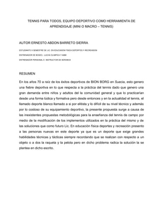 TENNIS PARA TODOS, EQUIPO DEPORTIVO COMO HERRAMIENTA DE
APRENDISAJE (MINI O MACRO – TENNIS)
AUTOR ERNESTO ABDON BARRETO SIERRA
ESTUDIANTE X SEMESTRE DE LIC. EN EDUCASION FISICA DEPORTES Y RECREASION
ENTRENADOR DE BOXEO, LUCHA OLIMPICA Y AMM
ENTRENADOR PERSONAL E INSTRUCTOR DE AEROBOX
RESUMEN
En los años 70 a raíz de los éxitos deportivos de BION BORG en Suecia, esto genero
una fiebre deportiva en lo que respecta a la práctica del tennis dado que genero una
gran demanda entre niños y adultos del la comunidad general y que lo practicarían
desde una forma lúdica y formativa pero desde entonces y en la actualidad el tennis, el
llamado deporte blanco llamado a si por elitista y lo difícil de su nivel técnico y además
por lo costoso de su equipamiento deportivo, la presente propuesta surge a causa de
las inexistentes propuestas metodológicas para la enseñanza del tennis de campo por
medio de la modificación de los implementos utilizados en la práctica del mismo y de
las soluciones que como futuro Lic. En educación física deportes y recreación presento
a las personas nuevas en este deporte ya que es un deporte que exige grandes
habilidades técnicas y tácticas siempre recordando que se realizan con respecto a un
objeto o a dos la raqueta y la pelota pero en dicho problema radica la solución la se
plantea en dicho escrito.
 