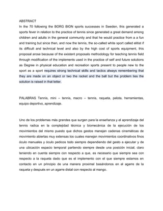 ABSTRACT
In the 70 following the BORG BION sports successes in Sweden, this generated a
sports fever in relation to the practice of tennis since generated a great demand among
children and adults in the general community and that he would practice from a a fun
and training but since then, and now the tennis, the so-called white sport called elitist if
its difficult and technical level and also by the high cost of sports equipment, this
proposal arose because of the existent proposals methodology for teaching tennis field
through modification of the implements used in the practice of self and future solutions
as Degree in physical education and recreation sports present to people new to the
sport as a sport requires strong technical skills and tactics always remembering that
they are made on an object or two the racket and the ball but the problem lies the
solution is raised in that letter.
PALABRAS Tennis, mini – tennis, macro – tennis, raqueta, pelota, herramientas,
equipo deportivo, aprendizaje.
Uno de los problemas más grandes que surgen para la enseñanza y el aprendizaje del
tennis radica en la complejidad técnica y biomecánica de la ejecución de los
movimientos del mismo puesto que dichos gestos manejan cadenas cinemáticas de
movimiento abiertas muy extensas los cuales manejan movimientos coordinativos finos
óculo manuales y óculo pedicos todo siempre dependiendo del gesto a ejecutar y de
una ubicación espacio temporal partiendo siempre desde una posición inicial, claro
teniendo en cuenta siempre con respecto a que, es necesario que siempre sea con
respecto a la raqueta dado que es el implemento con el que siempre estamos en
contacto en un principio de una manera proximal basándonos en el agarre de la
raqueta y después en un agarre distal con respecto al mango.
 
