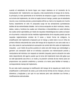cuando el estudiante de tennis logra una mayor destreza en el momento de la
manipulación del implemento una raqueta y más exactamente al mango de la misma,
lo principal y lo más apremiante en el momento de empezar a jugar o a entrenar tennis
es la toma del implemento, de cómo el sujeto toma el mango, puesto que el estudiante
recurre a sus vivencias previas y preconceptos afirma su mano a la raqueta con mucha
fuerza, basándome en esto mi propuesta surge de las sensaciones quinestesicas
táctiles de las extremidades distales de la cintura escapular es decir muñecas, manos,
dedos, codos y hombros los cuales son inherentes e intransferibles en cada individuo
las cuales serian ejercitables por medio de raquetas metodológicas las cuales se basan
en el aumento o reducción de las medidas reglamentarias de la raqueta puesto que las
raquetas reglamentarias constan de 8 caras y tienen forma de octágono, la
simplificación del implemento empezaría por el mango y sobre todo si es en niños de
primera infancia reduciendo las caras del mango de la raqueta en una cara cada vez o
de a dos caras lo cual aumentaría la sensación de control del niño sobre el implemento
(raqueta), y por medio de puntos puestos en cada cara del mango que sobresalgan y
generen una sensación táctil en el individuo causando una memorización prensil y
manipulativa del individuo con respecto al utensilio (raqueta) para la ubicación de cada
dedo dependiendo del agarre puesto que la toma del implemento baria del golpe que
se esté ejecutando sea drive o un revés y la posición correcta de las manos para así
proporcionar una posición anatómica y correcta a la mano para facilitar el manejo y
correspondiente manejo del implemento.
Es por esta razón propongo la modificación del mango de la raqueta por medio de la
simplificación o eliminación de caras y por ende de las formas de los mangos y de sus
diámetros y longitudes y por qué no sus texturas pero solo abordare sus formas y
modificaciones estructurales.
 