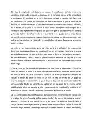 Otro tipo de adaptación metodológica se basa en la modificación del otro implemento
con el que el aprendiz de tennis se relaciona en el momento en que entra en contacto
el implemento fijo que tiene en la mano dominante es decir la raqueta y el objeto esta
en movimiento, la pelota en cualquiera de los movimientos y gestos técnicos del
deporte, las modificaciones en la pelota se darían en el aumento del diámetro o tamaño
de la misma, en el peso o su textura o en un simple reemplazo metodológico de la
pelota por otro implemento que pueda ser golpeado por la raqueta como por ejemplo
globos de distintos tamaños y colores lo cual también se puede aplicar a los demás
partes del equipo deportivo (la raqueta, la pelota, la malla y por último la cancha), todo
radica en los estadios de desarrollo o capacidades físicas en las que se encuentre
dicho individuo.
Lo mejor y más recomendado para los niños seria a la utilización de implementos
deportivos macros puesto que su coordinación en un principio es netamente gruesa y
aumenta la sensación de control de los niños sobre el deporte y aumenta su sensación
de goce kinestesico y lúdico asiendo que el mismo se enamore del deporte y es una
correcta forma de tomar un deporte para la educabilidad de destrezas coordinativas
mano – ojo.
Y de la forma en que todos los implementos se relacionan y pueden ser modificados
como por ejemplo la malla, que en un principio se tomaría con un cordel o cinta que en
un principio seria colocada a una corta distancia del suelo para que simplemente se
ejecute la acción de pasar la pelota de un lado al otro por medio de un golpe de
raqueta, después de acostumbrar al gesto de pase de pelota se reemplazara el cordel
por una malla donde las variantes se aplicarían en la altura de la misma siendo
modificada la altura de menos a más, dado que dicha modificación propiciaría un
amento en el control, manejo, recepción, conducción y golpeo de la pelota.
Es así como todas estas modificaciones de los diferentes implementos del equipo para
la práctica de tennis (raqueta, pelota, malla, cancha) de campo las cuales se pueden
adaptar y modificar al otro tipo de tennis el de mesa, no podemos dejar de lado el
campo de competencia pero en las primeras fases de educabilidad de las técnicas del
tennis es mejor dejar en último lugar dado que el campo limitaría el campo de acción y
 