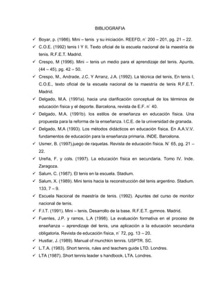 BIBLIOGRAFIA
 Boyar, p. (1986). Mini – tenis y su iniciación. REEFD, n` 200 – 201, pg. 21 – 22.
 C.O.E. (1992) tenis I Y II. Texto oficial de la escuela nacional de la maestría de
tenis. R.F.E.T. Madrid.
 Crespo, M (1996). Mini – tenis un medio para el aprendizaje del tenis. Apunts,
(44 – 45), pg. 42 – 50.
 Crespo, M., Andrade, J.C. Y Arranz, J.A. (1992). La técnica del tenis, En tenis I,
C.O.E., texto oficial de la escuela nacional de la maestría de tenis R.F.E.T.
Madrid.
 Delgado, M.A. (1991a). hacia una clarificación conceptual de los términos de
educación física y el deporte. Barcelona, revista de E.F. n` 40.
 Delgado, M.A. (1991b). los estilos de enseñanza en educación física. Una
propuesta para la reforma de la enseñanza. I.C.E. de la universidad de granada.
 Delgado, M.A (1993). Los métodos didácticos en educación física. En A.A.V.V.
fundamentos de educación para la enseñanza primaria. INDE. Barcelona.
 Usmer, B. (1997).juego de raquetas. Revista de educación física. N` 65, pg. 21 –
22.
 Ureña, F. y cols. (1997). La educación física en secundaria. Tomo IV. Inde.
Zaragoza.
 Salum, C. (1987). El tenis en la escuela. Stadium.
 Salum, X. (1989). Mini tenis hacia la reconstrucción del tenis argentino. Stadium.
133, 7 – 9.
 Escuela Nacional de maestría de tenis. (1992). Apuntes del curso de monitor
nacional de tenis.
 F.I.T. (1991). Mini – tenis. Desarrollo de la base. R.F.E.T. gymnos. Madrid.
 Fuentes, J.P. y ramos, L.A (1998). La evaluación formativa en el proceso de
enseñanza – aprendizaje del tenis, una aplicación a la educación secundaria
obligatoria. Revista de educación física, n` 72, pg. 13 – 20.
 Hustlar, J. (1989). Manual of munchkin tennis. USPTR. SC.
 L.T.A. (1983). Short tennis, rules and teachers guide LTD. Londres.
 LTA (1987). Short tennis leader s handbook. LTA. Londres.
 