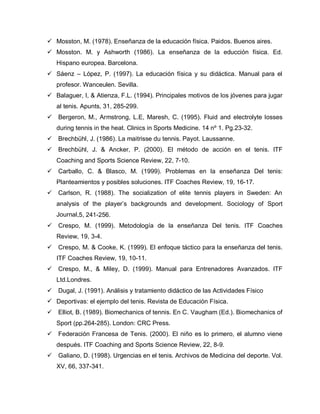  Mosston, M. (1978). Enseñanza de la educación física. Paidos. Buenos aires.
 Mosston. M. y Ashworth (1986). La enseñanza de la educción física. Ed.
Hispano europea. Barcelona.
 Sáenz – López, P. (1997). La educación física y su didáctica. Manual para el
profesor. Wanceulen. Sevilla.
 Balaguer, I, & Atienza, F.L. (1994). Principales motivos de los jóvenes para jugar
al tenis. Apunts, 31, 285-299.
 Bergeron, M., Armstrong, L.E, Maresh, C. (1995). Fluid and electrolyte losses
during tennis in the heat. Clinics in Sports Medicine. 14 nº 1. Pg.23-32.
 Brechbühl, J. (1986). La maitrisse du tennis. Payot. Laussanne.
 Brechbühl, J. & Ancker, P. (2000). El método de acción en el tenis. ITF
Coaching and Sports Science Review, 22, 7-10.
 Carballo, C. & Blasco, M. (1999). Problemas en la enseñanza Del tenis:
Planteamientos y posibles soluciones. ITF Coaches Review, 19, 16-17.
 Carlson, R. (1988). The socialization of elite tennis players in Sweden: An
analysis of the player’s backgrounds and development. Sociology of Sport
Journal,5, 241-256.
 Crespo, M. (1999). Metodología de la enseñanza Del tenis. ITF Coaches
Review, 19, 3-4.
 Crespo, M. & Cooke, K. (1999). El enfoque táctico para la enseñanza del tenis.
ITF Coaches Review, 19, 10-11.
 Crespo, M., & Miley, D. (1999). Manual para Entrenadores Avanzados. ITF
Ltd.Londres.
 Dugal, J. (1991). Análisis y tratamiento didáctico de las Actividades Físico
 Deportivas: el ejemplo del tenis. Revista de Educación Física.
 Elliot, B. (1989). Biomechanics of tennis. En C. Vaugham (Ed.). Biomechanics of
Sport (pp.264-285). London: CRC Press.
 Federación Francesa de Tenis. (2000). El niño es lo primero, el alumno viene
después. ITF Coaching and Sports Science Review, 22, 8-9.
 Galiano, D. (1998). Urgencias en el tenis. Archivos de Medicina del deporte. Vol.
XV, 66, 337-341.
 