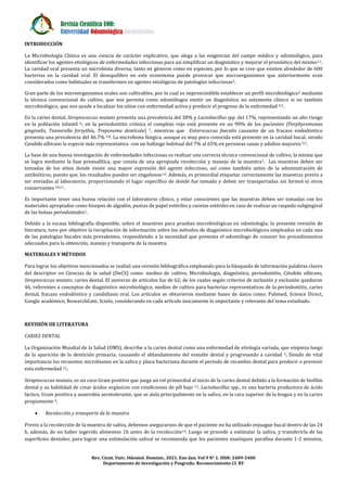 Revista Científica UOD:
Universidad Odontológica Dominicana
Rev. Cient. Univ. Odontol. Dominic. 2021. Ene-Jun. Vol 9 N° 1. ISSN: 2409-5400
Departamento de Investigación y Posgrado. Reconocimiento CC BY
INTRODUCCIÓN
La Microbiología Clínica es una ciencia de carácter explicativo, que alega a las exigencias del campo médico y odontológico, para
identificar los agentes etiológicos de enfermedades infecciosas para así simplificar un diagnóstico y mejorar el pronóstico del mismo1,2.
La cavidad oral presenta un microbiota diversa; tanto en géneros como en especies, por lo que se cree que existen alrededor de 600
bacterias en la cavidad oral. El desequilibro en este ecosistema puede provocar que microorganismos que anteriormente eran
considerados como habituales se transformen en agentes etiológicos de patologías infecciosas3.
Gran parte de los microorganismos orales son cultivables, por lo cual es imprescindible establecer un perfil microbiológico2 mediante
la técnica convencional de cultivo, que nos permita como odontólogos emitir un diagnóstico no solamente clínico si no también
microbiológico, que nos ayude a localizar los sitios con enfermedad activa y predecir el progreso de la enfermedad 4,5.
En la caries dental, Streptococcus mutans presenta una prevalencia del 38% y Lactobacillus spp. del 17%, representando un alto riesgo
en la población infantil 6; en la periodontitis crónica el complejo rojo está presente en un 90% de los pacientes (Porphyromonas
gingivalis, Tannerella forsythia, Treponema dentícola) 7, mientras que Enterococcus faecalis causante de un fracaso endodóntico
presenta una prevalencia del 46.7% 4,8. La microbiota fúngica, aunque es muy poco conocida está presente en la cavidad bucal, siendo
Candida albicans la especie más representativa con un hallazgo habitual del 7% al 65% en personas sanas y adultos mayores 5,9.
La base de una buena investigación de enfermedades infecciosas es realizar una correcta técnica convencional de cultivo, la misma que
se logra mediante la fase preanalítica, que consta de una apropiada recolección y manejo de la muestra1. Las muestras deben ser
tomadas de los sitios donde existe una mayor expresión del agente infeccioso, así como también antes de la administración de
antibióticos, puesto que, los resultados pueden ser engañosos1,6. Además, es primordial etiquetar correctamente las muestras previo a
ser enviadas al laboratorio, proporcionando el lugar específico de donde fue tomada y deben ser transportadas sin formol ni otros
conservantes 10,11.
Es importante tener una buena relación con el laboratorio clínico, y estar conscientes que las muestras deben ser tomadas con los
materiales apropiados como hisopos de algodón, puntas de papel estériles y curetas estériles en caso de realizar un raspado subgingival
de las bolsas periodontales1.
Debido a la escasa bibliografía disponible, sobre el muestreo para pruebas microbiológicas en odontología; la presente revisión de
literatura, tuvo por objetivo la recopilación de información sobre los métodos de diagnóstico microbiológicos empleados en cada una
de las patologías bucales más prevalentes, respondiendo a la necesidad que presenta el odontólogo de conocer los procedimientos
adecuados para la obtención, manejo y transporte de la muestra.
MATERIALES Y MÉTODOS
Para lograr los objetivos mencionados se realizó una revisión bibliográfica empleando para la búsqueda de información palabras claves
del descriptor en Ciencias de la salud (DeCS) como: medios de cultivo, Microbiología, diagnóstico, periodontitis, Cándida albicans,
Streptococcus mutans, caries dental. El universo de artículos fue de 62; de los cuales según criterios de inclusión y exclusión quedaron
46, referentes a conceptos de diagnóstico microbiológico, medios de cultivo para bacterias representativas de la periodontitis, caries
dental, fracaso endodóntico y candidiasis oral. Los artículos se obtuvieron mediante bases de datos como: Pubmed, Science Direct,
Google académico, ResearchGate, Scielo; considerando en cada artículo únicamente lo importante y relevante del tema estudiado.
REVISIÓN DE LITERATURA
CARIES DENTAL
La Organización Mundial de la Salud (OMS), describe a la caries dental como una enfermedad de etiología variada, que empieza luego
de la aparición de la dentición primaria; causando el ablandamiento del esmalte dental y progresando a cavidad 4. Siendo de vital
importancia los recuentos microbianos en la saliva y placa bacteriana durante el periodo de recambio dental para predecir o prevenir
esta enfermedad 12.
Streptococcus mutans, es un coco Gram positivo que juega un rol primordial al inicio de la caries dental debido a la formación de biofilm
dental y su habilidad de crear ácidos orgánicos con condiciones de pH bajo 13. Lactobacillus spp., es una bacteria productora de ácido
láctico, Gram positiva y anaerobia aerotolerante, que se aísla principalmente en la saliva, en la cara superior de la lengua y en la caries
propiamente 4.
 Recolección y transporte de la muestra
Previo a la recolección de la muestra de saliva, debemos asegurarnos de que el paciente no ha utilizado enjuague bucal dentro de las 24
h, además, de no haber ingerido alimentos 1h antes de la recolección14. Luego se procede a estimular la saliva, y transferirla de las
superficies dentales; para lograr una estimulación salival se recomienda que los pacientes mastiquen parafina durante 1-2 minutos,
 