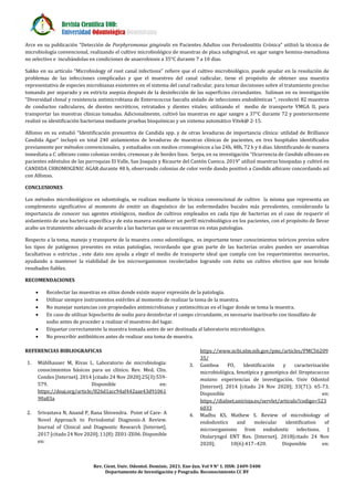 Revista Científica UOD:
Universidad Odontológica Dominicana
Rev. Cient. Univ. Odontol. Dominic. 2021. Ene-Jun. Vol 9 N° 1. ISSN: 2409-5400
Departamento de Investigación y Posgrado. Reconocimiento CC BY
Arce en su publicación “Detección de Porphyromonas gingivalis en Pacientes Adultos con Periodontitis Crónica” utilizó la técnica de
microbiología convencional, realizando el cultivo microbiológico de muestras de placa subgingival, en agar sangre hemina-menadiona
no selectivo e incubándolas en condiciones de anaerobiosis a 35°C durante 7 a 10 días.
Sakko en su artículo “Microbiology of root canal infections” refiere que el cultivo microbiológico, puede ayudar en la resolución de
problemas de las infecciones complicadas y que el muestreo del canal radicular, tiene el propósito de obtener una muestra
representativa de especies microbianas existentes en el sistema del canal radicular, para tomar decisiones sobre el tratamiento preciso
tomando por separado y en estricta asepsia después de la desinfección de las superficies circundantes. Suliman en su investigación
“Diversidad clonal y resistencia antimicrobiana de Enterococcus faecalis aislado de infecciones endodónticas “, recolectó 82 muestras
de conductos radiculares, de dientes necróticos, retratados y dientes vitales; utilizando el medio de transporte VMGA II, para
transportar las muestras clínicas tomadas. Adicionalmente, cultivó las muestras en agar sangre a 37°C durante 72 y posteriormente
realizó su identificación bacteriana mediante pruebas bioquímicas y un sistema automático Vitek@ 2-15.
Alfonso en su estudió “Identificación presuntiva de Candida spp. y de otras levaduras de importancia clínica: utilidad de Brilliance
Candida Agar“ incluyó en total 240 aislamientos de levaduras de muestras clínicas de pacientes, en tres hospitales identificados
previamente por métodos convencionales, y estudiados con medios cromogénicos a las 24h, 48h, 72 h y 6 días. Identificando de manera
inmediata a C. albicans como colonias verdes, cremosas y de bordes lisos. Serpa, en su investigación “Ocurrencia de Candida albicans en
pacientes edéntulos de las parroquias El Valle, San Joaquín y Ricaurte del Cantón Cuenca. 2019” utilizó muestras hisopadas y cultivó en
CANDIDA CHROMOGENIC AGAR durante 48 h, observando colonias de color verde dando positivó a Candida albicans concordando así
con Alfonso.
CONCLUSIONES
Los métodos microbiológicos en odontología, se realizan mediante la técnica convencional de cultivo la misma que representa un
complemento significativo al momento de emitir un diagnóstico de las enfermedades bucales más prevalentes, considerando la
importancia de conocer sus agentes etiológicos, medios de cultivos empleados en cada tipo de bacterias en el caso de requerir el
aislamiento de una bacteria específica y de esta manera establecer un perfil microbiológico en los pacientes, con el propósito de llevar
acabo un tratamiento adecuado de acuerdo a las bacterias que se encuentran en estas patologías.
Respecto a la toma, manejo y transporte de la muestra como odontólogos, es importante tener conocimientos teóricos previos sobre
los tipos de patógenos presentes en estas patologías, recordando que gran parte de las bacterias orales pueden ser anaerobias
facultativas o estrictas , este dato nos ayuda a elegir el medio de transporte ideal que cumpla con los requerimientos necesarios,
ayudando a mantener la viabilidad de los microorganismos recolectados logrando con éxito un cultivo efectivo que nos brinde
resultados fiables.
RECOMENDACIONES
 Recolectar las muestras en sitios donde existe mayor expresión de la patología.
 Utilizar siempre instrumentos estériles al momento de realizar la toma de la muestra.
 No manejar sustancias con propiedades antimicrobianas y antimicóticas en el lugar donde se toma la muestra.
 En caso de utilizar hipoclorito de sodio para desinfectar el campo circundante, es necesario inactivarlo con tiosulfato de
sodio antes de proceder a realizar el muestreo del lugar.
 Etiquetar correctamente la muestra tomada antes de ser destinada al laboratorio microbiológico.
 No prescribir antibióticos antes de realizar una toma de muestra.
REFERENCIAS BIBLIOGRAFICAS
1. Mühlhauser M, Rivas L. Laboratorio de microbiología:
conocimientos básicos para un clínico. Rev. Med. Clin.
Condes [Internet]. 2014 [citado 24 Nov 2020];25(3):559-
579. Disponible en:
https://doaj.org/article/826d1acc94af442aae43d91061
90a83a
2. Srivastava N, Anand P, Rana Shivendra. Point of Care- A
Novel Approach to Periodontal Diagnosis-A Review.
Journal of Clinical and Diagnostic Research [Internet].
2017 [citado 24 Nov 2020]; 11(8): ZE01-ZE06. Disponible
en:
https://www.ncbi.nlm.nih.gov/pmc/articles/PMC56209
35/
3. Gamboa FO, Identificación y caracterización
microbiológica, fenotípica y genotípica del Streptococcus
mutans: experiencias de investigación. Univ Odontol
[Internet]. 2014 [citado 24 Nov 2020]; 33(71): 65-73.
Disponible en:
https://dialnet.unirioja.es/servlet/articulo?codigo=523
6033
4. Madhu KS, Mathew S. Review of microbiology of
endodontics and molecular identification of
microorganisms from endodontic infections. J
Otolaryngol ENT Res. [Internet]. 2018[citado 24 Nov
2020]; 10(6):417‒420. Disponible en:
 