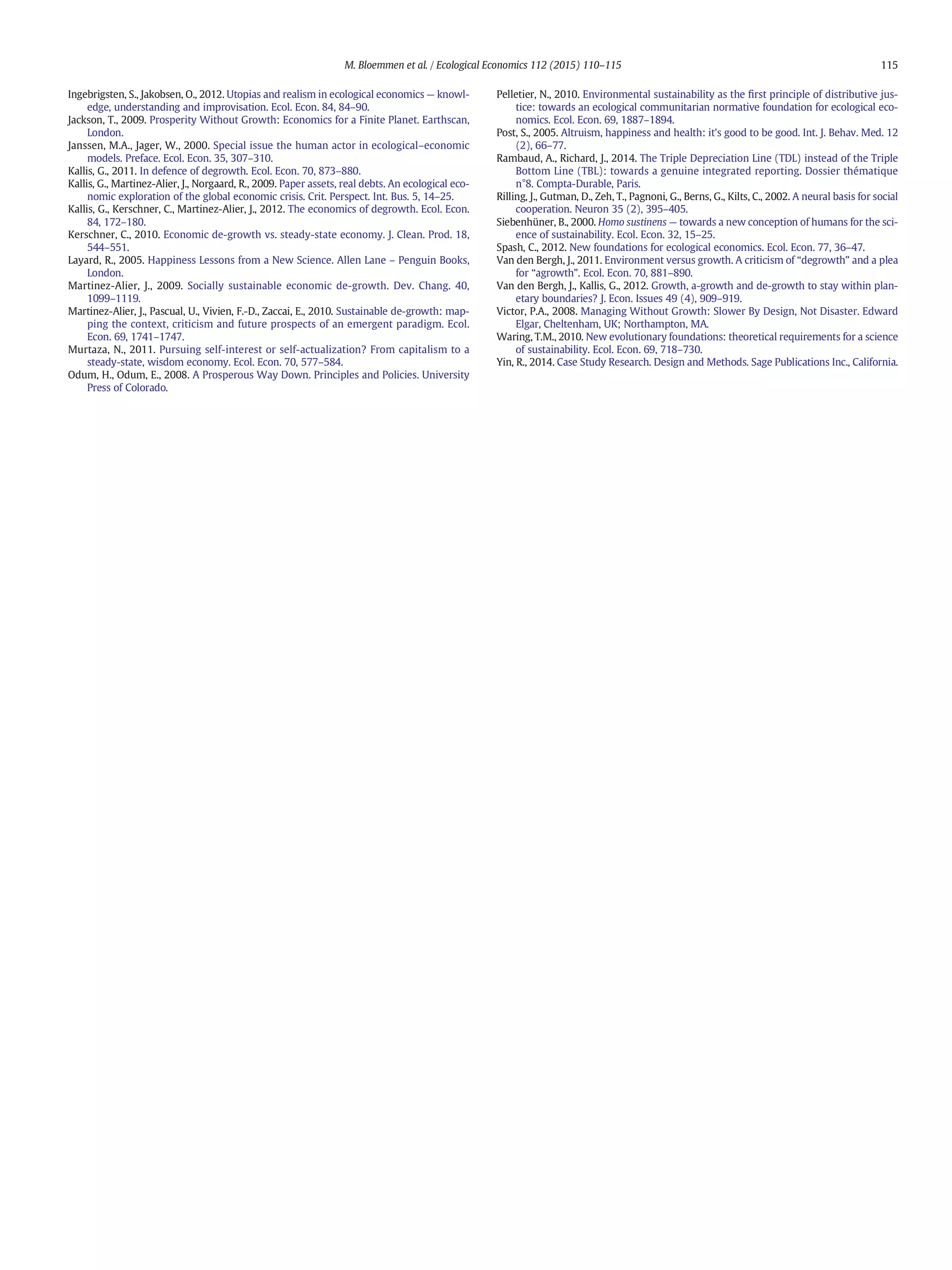 Ingebrigsten, S., Jakobsen, O., 2012. Utopias and realism in ecological economics — knowl-
edge, understanding and improvisation. Ecol. Econ. 84, 84–90.
Jackson, T., 2009. Prosperity Without Growth: Economics for a Finite Planet. Earthscan,
London.
Janssen, M.A., Jager, W., 2000. Special issue the human actor in ecological–economic
models. Preface. Ecol. Econ. 35, 307–310.
Kallis, G., 2011. In defence of degrowth. Ecol. Econ. 70, 873–880.
Kallis, G., Martinez-Alier, J., Norgaard, R., 2009. Paper assets, real debts. An ecological eco-
nomic exploration of the global economic crisis. Crit. Perspect. Int. Bus. 5, 14–25.
Kallis, G., Kerschner, C., Martinez-Alier, J., 2012. The economics of degrowth. Ecol. Econ.
84, 172–180.
Kerschner, C., 2010. Economic de-growth vs. steady-state economy. J. Clean. Prod. 18,
544–551.
Layard, R., 2005. Happiness Lessons from a New Science. Allen Lane – Penguin Books,
London.
Martinez-Alier, J., 2009. Socially sustainable economic de-growth. Dev. Chang. 40,
1099–1119.
Martinez-Alier, J., Pascual, U., Vivien, F.-D., Zaccai, E., 2010. Sustainable de-growth: map-
ping the context, criticism and future prospects of an emergent paradigm. Ecol.
Econ. 69, 1741–1747.
Murtaza, N., 2011. Pursuing self-interest or self-actualization? From capitalism to a
steady-state, wisdom economy. Ecol. Econ. 70, 577–584.
Odum, H., Odum, E., 2008. A Prosperous Way Down. Principles and Policies. University
Press of Colorado.
Pelletier, N., 2010. Environmental sustainability as the ﬁrst principle of distributive jus-
tice: towards an ecological communitarian normative foundation for ecological eco-
nomics. Ecol. Econ. 69, 1887–1894.
Post, S., 2005. Altruism, happiness and health: it's good to be good. Int. J. Behav. Med. 12
(2), 66–77.
Rambaud, A., Richard, J., 2014. The Triple Depreciation Line (TDL) instead of the Triple
Bottom Line (TBL): towards a genuine integrated reporting. Dossier thématique
n°8. Compta-Durable, Paris.
Rilling, J., Gutman, D., Zeh, T., Pagnoni, G., Berns, G., Kilts, C., 2002. A neural basis for social
cooperation. Neuron 35 (2), 395–405.
Siebenhüner, B., 2000. Homo sustinens — towards a new conception of humans for the sci-
ence of sustainability. Ecol. Econ. 32, 15–25.
Spash, C., 2012. New foundations for ecological economics. Ecol. Econ. 77, 36–47.
Van den Bergh, J., 2011. Environment versus growth. A criticism of “degrowth” and a plea
for “agrowth”. Ecol. Econ. 70, 881–890.
Van den Bergh, J., Kallis, G., 2012. Growth, a-growth and de-growth to stay within plan-
etary boundaries? J. Econ. Issues 49 (4), 909–919.
Victor, P.A., 2008. Managing Without Growth: Slower By Design, Not Disaster. Edward
Elgar, Cheltenham, UK; Northampton, MA.
Waring, T.M., 2010. New evolutionary foundations: theoretical requirements for a science
of sustainability. Ecol. Econ. 69, 718–730.
Yin, R., 2014. Case Study Research. Design and Methods. Sage Publications Inc., California.
115M. Bloemmen et al. / Ecological Economics 112 (2015) 110–115
 